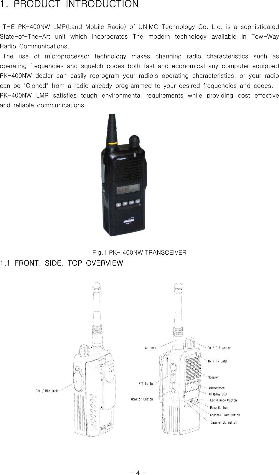 -4-1. PRODUCT INTRODUCTIONTHE PK-400NW LMR(Land Mobile Radio) of UNIMO Technology Co. Ltd. is a sophisticatedState-of-The-Art unit which incorporates The modern technology available in Tow-WayRadio Communications.The use of microprocessor technology makes changing radio characteristics such asoperating frequencies and squelch codes both fast and economical any computer equippedPK-400NW dealer can easily reprogram your radio&apos;s operating characteristics, or your radiocan be &quot;Cloned&quot; from a radio already programmed to your desired frequencies and codes.PK-400NW LMR satisfies tough environmental requirements while providingcosteffectiveand reliable communications.Fig.1 PK- 400NW TRANSCEIVER1.1 FRONT, SIDE, TOP OVERVIEW