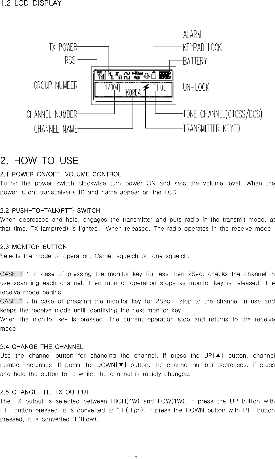 -5-1.2 LCD DISPLAY2. HOW TO USE2.1 POWER ON/OFF, VOLUME CONTROLTuring the power switch clockwise turn power ON and sets the volume level. When thepower is on, transceiver&apos;s ID and name appear on the LCD2.2 PUSH-TO-TALK(PTT) SWITCHWhen depressed and held, engages the transmitter and puts radio in the transmit mode. atthat time, TX lamp(red) is lighted. When released, The radio operates in the receive mode.2.3 MONITOR BUTTONSelects the mode of operation, Carrier squelch or tone squelch.CASE 1 : In case of pressing the monitor key for less then 2Sec, checks the channel inuse scanning each channel. Then monitor operation stops as monitor key is released, Thereceivemodebegins.CASE 2 : In case of pressing the monitor key for 2Sec, stop to the channel in useandkeeps the receive mode until identifying the next monitor key.When the monitor key is pressed, The current operation stop and returns to the receivemode.2.4 CHANGE THE CHANNELUse the channel button for changing the channel. If press the UP[ ] button, channel▲number increases. If press the DOWN[ ] button, the channel number decreases. If press▼and hold the button for a while, the channel is rapidly changed.2.5 CHANGE THE TX OUTPUTThe TX output is selected between HIGH(4W) and LOW(1W). If press the UP button withPTT button pressed, it is converted to &quot;H&quot;(High). If press the DOWN button with PTT buttonpressed, it is converted &quot;L&quot;(Low).