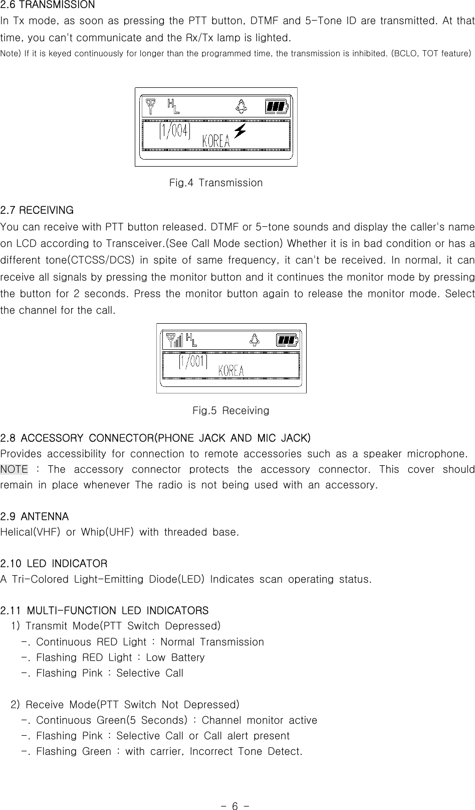 -6-2.6 TRANSMISSIONIn Tx mode, as soon as pressing the PTT button, DTMF and 5-Tone ID are transmitted. At thattime, you can&apos;t communicate and the Rx/Tx lamp is lighted.Note) If it is keyed continuously for longer than the programmed time, the transmission is inhibited. (BCLO, TOT feature)2.7 RECEIVINGYou can receive with PTT button released. DTMF or 5-tone sounds and display the caller&apos;s nameon LCD according to Transceiver.(See Call Mode section) Whether it is in bad condition or has adifferent tone(CTCSS/DCS) in spite of same frequency, it can&apos;t be received. In normal, it canreceive all signals by pressing the monitor button and it continues the monitor mode by pressingthe button for 2 seconds. Press the monitor button again to release the monitor mode. Selectthe channel for the call.2.8 ACCESSORY CONNECTOR(PHONE JACK AND MIC JACK)Provides accessibility for connection to remote accessories such as a speaker microphone.NOTE : The accessory connector protects the accessory connector. This cover shouldremain in place whenever The radio is not being used with an accessory.2.9 ANTENNAHelical(VHF) or Whip(UHF) with threaded base.2.10 LED INDICATORA Tri-Colored Light-Emitting Diode(LED) Indicates scan operating status.2.11 MULTI-FUNCTION LED INDICATORS1) Transmit Mode(PTT Switch Depressed)-. Continuous RED Light : Normal Transmission-. Flashing RED Light : Low Battery-. Flashing Pink : Selective Call2) Receive Mode(PTT Switch Not Depressed)-. Continuous Green(5 Seconds) : Channel monitor active-. Flashing Pink : Selective Call or Call alert present-. Flashing Green : with carrier, Incorrect Tone Detect.Fig.5 ReceivingFig.4 Transmission