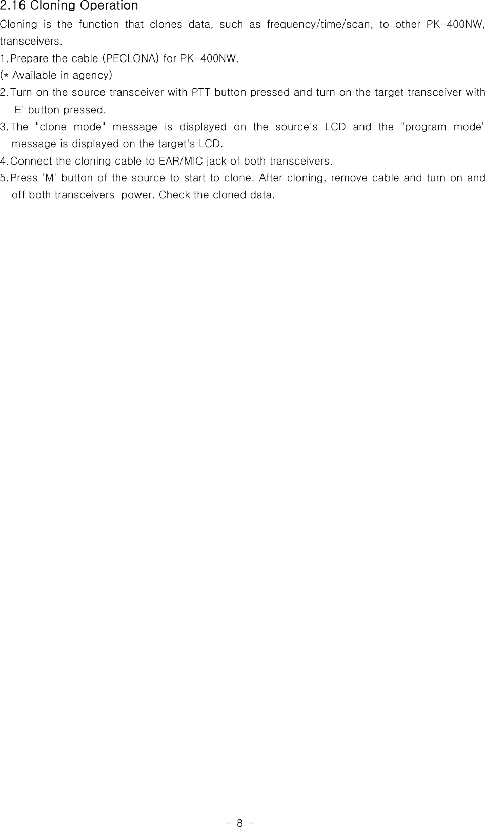 -8-2.16 Cloning OperationCloning is the function that clones data, such as frequency/time/scan, to other PK-400NW,transceivers.1.Prepare the cable (PECLONA) for PK-400NW.(* Available in agency)2.Turn on the source transceiver with PTT button pressed and turn on the target transceiver with&apos;E&apos; button pressed.3.The &quot;clone mode&quot; message is displayed on the source&apos;s LCD and the &quot;programmode&quot;message is displayed on the target&apos;s LCD.4.Connect the cloning cable to EAR/MIC jack of both transceivers.5.Press &apos;M&apos; button of the source to start to clone. After cloning, remove cable and turn on andoff both transceivers&apos; power. Check the cloned data.