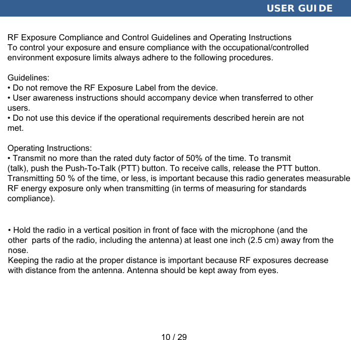  USER GUIDE RF Exposure Compliance and Control Guidelines and Operating InstructionsTo control your exposure and ensure compliance with the occupational/controlledenvironment exposure limits always adhere to the following procedures. Guidelines:• Do not remove the RF Exposure Label from the device.• User awareness instructions should accompany device when transferred to other users.• Do not use this device if the operational requirements described herein are not met. Operating Instructions:• Transmit no more than the rated duty factor of 50% of the time. To transmit (talk), push the Push-To-Talk (PTT) button. To receive calls, release the PTT button. Transmitting 50 % of the time, or less, is important because this radio generates measurable RF energy exposure only when transmitting (in terms of measuring for standardscompliance). • Hold the radio in a vertical position in front of face with the microphone (and the other  parts of the radio, including the antenna) at least one inch (2.5 cm) away from the nose.Keeping the radio at the proper distance is important because RF exposures decreasewith distance from the antenna. Antenna should be kept away from eyes.  10 / 29 