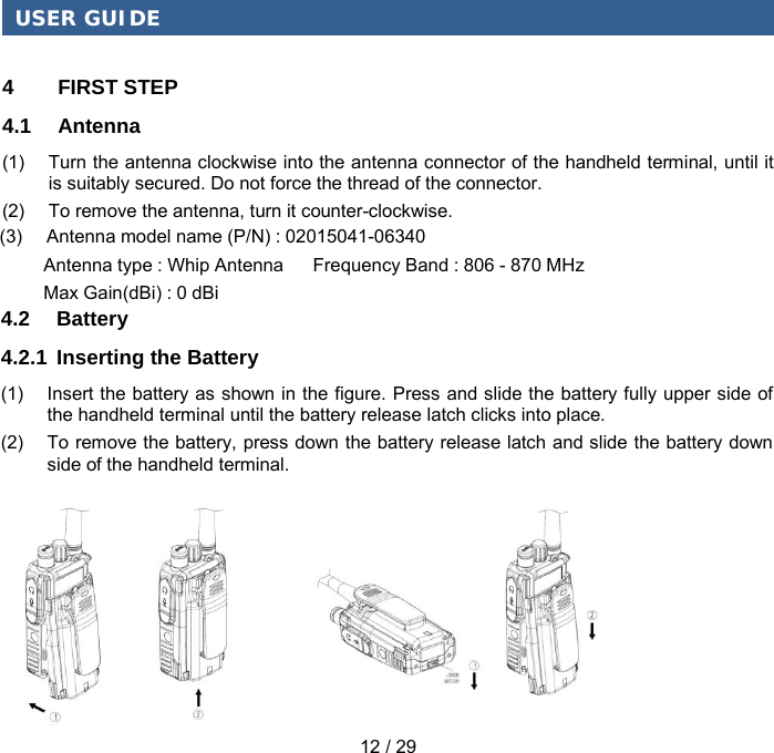 USER GUIDE 12 / 29 4  FIRST STEP 4.1 Antenna (1) Turn the antenna clockwise into the antenna connector of the handheld terminal, until it is suitably secured. Do not force the thread of the connector. (2) To remove the antenna, turn it counter-clockwise. 4.2  Battery 4.2.1 Inserting the Battery (1) Insert the battery as shown in the figure. Press and slide the battery fully upper side of the handheld terminal until the battery release latch clicks into place. (2) To remove the battery, press down the battery release latch and slide the battery down side of the handheld terminal. (3)     Antenna model name (P/N) : 02015041-06340         Antenna type : Whip Antenna      Frequency Band : 806 - 870 MHz         Max Gain(dBi) : 0 dBi