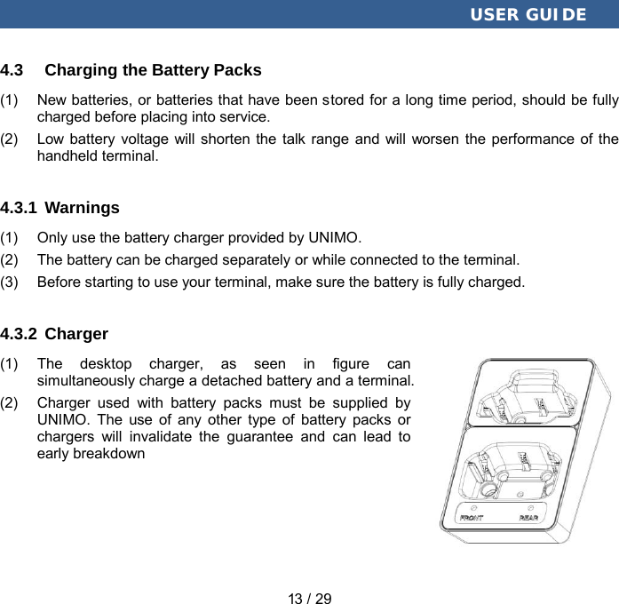  USER GUIDE 13 / 29 4.3 Charging the Battery Packs (1) New batteries, or batteries that have been stored for a long time period, should be fully charged before placing into service. (2) Low battery voltage will shorten the talk range and will worsen the performance of the handheld terminal. 4.3.1 Warnings (1) Only use the battery charger provided by UNIMO. (2)  The battery can be charged separately or while connected to the terminal. (3) Before starting to use your terminal, make sure the battery is fully charged. 4.3.2 Charger (1) The desktop charger, as seen in figure can simultaneously charge a detached battery and a terminal. (2) Charger used with battery packs must be supplied by UNIMO.  The use of any other type of battery packs or chargers will invalidate the guarantee and can lead to early breakdown 