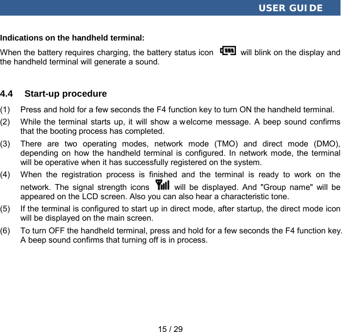  USER GUIDE 15 / 29 Indications on the handheld terminal:   When the battery requires charging, the battery status icon   will blink on the display and the handheld terminal will generate a sound. 4.4  Start-up procedure (1) Press and hold for a few seconds the F4 function key to turn ON the handheld terminal. (2) While the terminal starts up, it will show a welcome message. A beep sound confirms that the booting process has completed. (3) There are two operating modes, network mode (TMO) and direct mode (DMO), depending on how the handheld terminal is configured. In network mode, the terminal will be operative when it has successfully registered on the system.   (4) When the registration process is finished and the terminal is ready to work on the network.  The  signal strength icons    will be displayed. And  &quot;Group name&quot; will be appeared on the LCD screen. Also you can also hear a characteristic tone. (5) If the terminal is configured to start up in direct mode, after startup, the direct mode icon will be displayed on the main screen. (6) To turn OFF the handheld terminal, press and hold for a few seconds the F4 function key. A beep sound confirms that turning off is in process. 