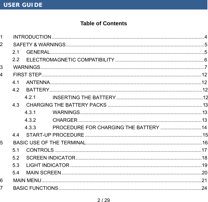 USER GUIDE 2 / 29 Table of Contents 1 INTRODUCTION   ............................................................................................................ 42 SAFETY &amp; WARNINGS   .................................................................................................. 52.1 GENERAL   .............................................................................................................52.2 ELECTROMAGNETIC COMPATIBILITY   ...............................................................63 WARNINGS   .................................................................................................................... 74 FIRST STEP................................................................................................................. 12 4.1 ANTENNA ........................................................................................................... 124.2 BATTERY ............................................................................................................ 12 4.2.1 INSERTING THE BATTERY ............................................................. 12 4.3 CHARGING THE BATTERY PACKS ................................................................... 13 4.3.1 WARNINGS ...................................................................................... 13 4.3.2 CHARGER ....................................................................................... 13 4.3.3 PROCEDURE FOR CHARGING THE BATTERY ............................. 14 4.4 START-UP PROCEDURE ................................................................................... 15 5 BASIC USE OF THE TERMINAL .................................................................................. 16 5.1 CONTROLS ........................................................................................................ 17 5.2 SCREEN INDICATOR ......................................................................................... 18 5.3 LIGHT INDICATOR ............................................................................................. 195.4 MAIN SCREEN ................................................................................................... 20 6 MAIN MENU ................................................................................................................. 21 7 BASIC FUNCTIONS ..................................................................................................... 24 