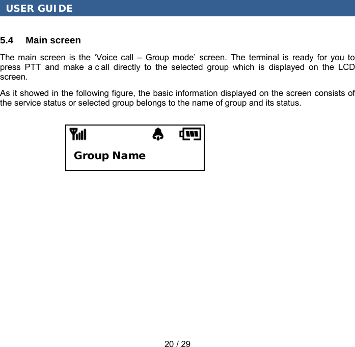 USER GUIDE 20 / 29 5.4 Main screen The main screen is the ‘Voice call –  Group mode’  screen. The terminal is ready for you to press PTT and make a c all directly to the selected group which is displayed on the LCD screen. As it showed in the following figure, the basic information displayed on the screen consists of the service status or selected group belongs to the name of group and its status. Group Name 