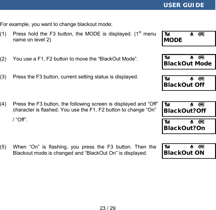  USER GUIDE 23 / 29 For example, you want to change blackout mode; (1) Press hold the F3 button, the MODE is displayed. (1st menu name on level 2) (2) You use a F1, F2 button to move the “BlackOut Mode”. (3) Press the F3 button, current setting status is displayed. (4) Press the F3 button, the following screen is displayed and “Off” character is flashed. You use the F1, F2 button to change “On” / “Off”. (5) When  “On”  is flashing, you press the F3 button. Then the Blackout mode is changed and “BlackOut On” is displayed. MODE BlackOut Mode BlackOut Off BlackOut?Off BlackOut ON BlackOut?On 