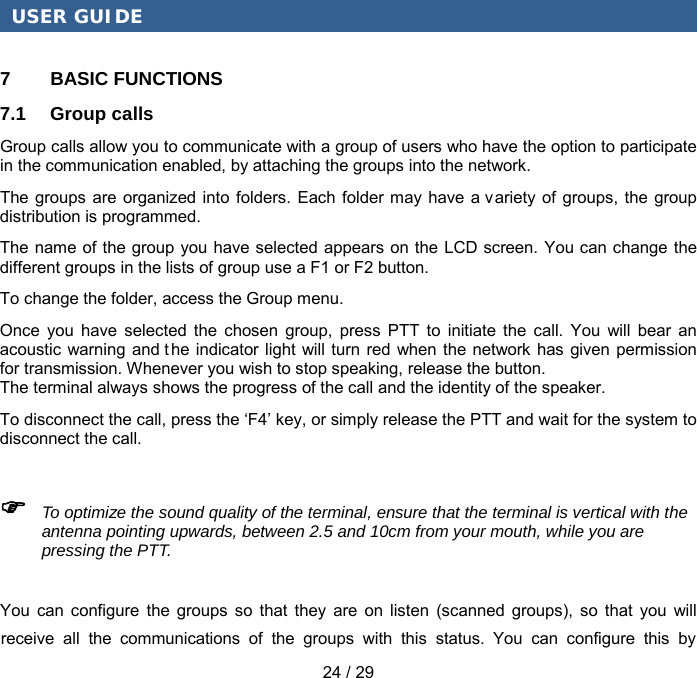 USER GUIDE You can configure the groups so that they are on listen (scanned groups), so that you will receive all the communications of the groups with this status. You can configure this by 24 / 29 7  BASIC FUNCTIONS 7.1 Group calls Group calls allow you to communicate with a group of users who have the option to participate in the communication enabled, by attaching the groups into the network. The groups are organized into folders. Each folder may have a variety of groups, the group distribution is programmed. The name of the group you have selected appears on the LCD screen. You can change  the different groups in the lists of group use a F1 or F2 button. To change the folder, access the Group menu. Once you have selected the chosen group, press PTT to initiate the call. You will bear an acoustic warning and t he indicator light will turn red when the network has given permission for transmission. Whenever you wish to stop speaking, release the button. The terminal always shows the progress of the call and the identity of the speaker. To disconnect the call, press the ‘F4’ key, or simply release the PTT and wait for the system to disconnect the call.  To optimize the sound quality of the terminal, ensure that the terminal is vertical with theantenna pointing upwards, between 2.5 and 10cm from your mouth, while you are pressing the PTT. 