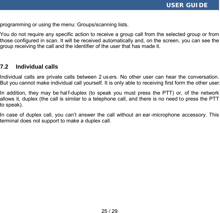  USER GUIDE 25 / 29 programming or using the menu: Groups/scanning lists. You do not require any specific action to receive a group call from the selected group or from those configured in scan. It will be received automatically and, on the screen, you can see the group receiving the call and the identifier of the user that has made it. 7.2 Individual calls Individual calls are private calls between 2 us ers. No other user can hear the conversation. But you cannot make individual call yourself. It is only able to receiving first form the other user. In addition, they may be hal f-duplex (to speak you must press the PTT) or, of the network allows it, duplex (the call is similar to a telephone call, and there is no need to press the PTT to speak). In  case of duplex call, you can’t answer the call without an ear -microphone accessory. This terminal does not support to make a duplex call. 