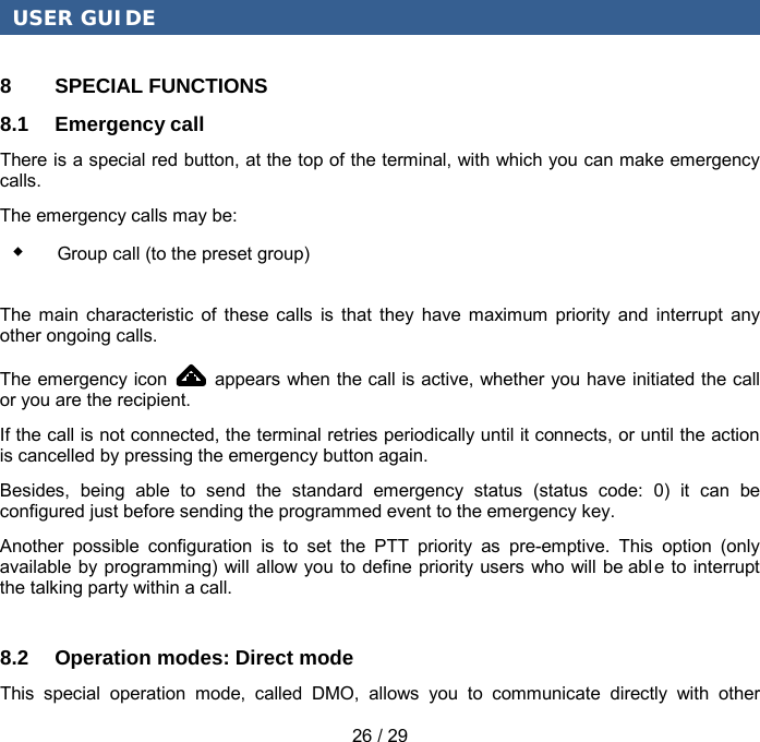 USER GUIDE 26 / 29 8  SPECIAL FUNCTIONS 8.1 Emergency call There is a special red button, at the top of the terminal, with which you can make emergency calls. The emergency calls may be:  Group call (to the preset group) The main characteristic of these calls is that they have maximum priority and interrupt any other ongoing calls. The emergency icon   appears when the call is active, whether you have initiated the call or you are the recipient. If the call is not connected, the terminal retries periodically until it connects, or until the action is cancelled by pressing the emergency button again. Besides, being able to send the standard emergency status (status code: 0) it can be configured just before sending the programmed event to the emergency key. Another possible configuration is to set the PTT priority as pre-emptive. This option (only available by programming) will allow you to define priority users who will be abl e to interrupt the talking party within a call. 8.2 Operation modes: Direct mode This special operation mode, called DMO, allows you to communicate directly with other 