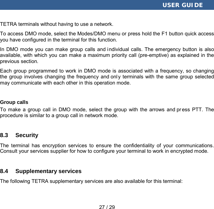  USER GUIDE 27 / 29 TETRA terminals without having to use a network. To access DMO mode, select the Modes/DMO menu or press hold the F1 button quick access you have configured in the terminal for this function. In DMO mode you can make group calls and i ndividual calls. The emergency button is also available, with which you can make a maximum priority call (pre-emptive) as explained in the previous section.   Each group programmed to work in DMO mode is associated with a frequency, so changing the group involves changing the frequency and onl y terminals with the same group selected may communicate with each other in this operation mode. Group calls To make a group call in DMO mode, select the group with the arrows and pr ess PTT. The procedure is similar to a group call in network mode. 8.3 Security The terminal has encryption services to ensure the confidentiality of your communications. Consult your services supplier for how to configure your terminal to work in encrypted mode. 8.4 Supplementary services The following TETRA supplementary services are also available for this terminal: 