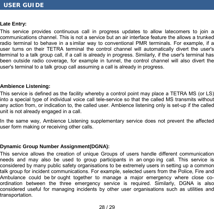 USER GUIDE 28 / 29 Late Entry: This service provides continuous call in progress updates to allow latecomers to join a communications channel. This is not a service but an air interface feature the allows a trunked radio terminal to behave in a s imilar way to conventional PMR terminals. For example, if a user turns on their TETRA terminal the control channel will automatically divert the user&apos;s terminal to a talk group call, if a call is already in progress. Similarly, if the user&apos;s terminal has been outside radio coverage, for example in tunnel, the control channel will also divert the user&apos;s terminal to a talk group call assuming a call is already in progress. Ambience Listening: This service is defined as the facility whereby a control point may place a TETRA MS (or LS) into a special type of individual voice call tele-service so that the called MS transmits without any action from, or indication to, the called user. Ambience listening only is set-up if the called unit is not already engaged in a call. In the same way, Ambience Listening supplementary service does not prevent the affected user form making or receiving other calls. Dynamic Group Number Assignment(DGNA): This service allows the creation of unique Groups of users handle different communication needs and may also be used to group participants in an ongo ing call. This service is considered by many public safety organisations to be extremely users in setting up a common talk group for incident communications. For example, selected users from the Police, Fire and Ambulance could be br ought together to manage a major emergency where close co-ordination between the three emergency service is required. Similarly, DGNA is also considered useful for managing incidents by other user organisations such as utilities and transportation. 