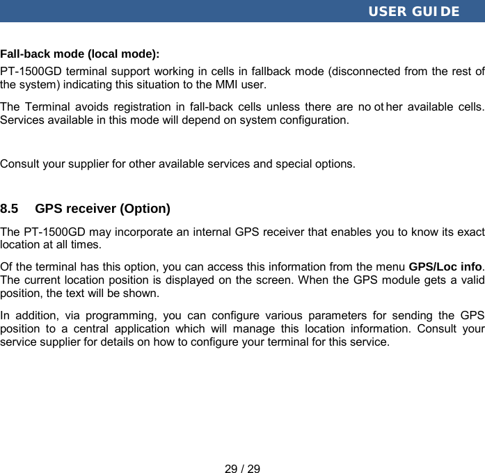  USER GUIDE 29 / 29 Fall-back mode (local mode): PT-1500GD terminal support working in cells in fallback mode (disconnected from the rest of the system) indicating this situation to the MMI user. The Terminal avoids registration in fall-back cells unless there are no ot her available cells. Services available in this mode will depend on system configuration. Consult your supplier for other available services and special options. 8.5 GPS receiver (Option) The PT-1500GD may incorporate an internal GPS receiver that enables you to know its exact location at all times. Of the terminal has this option, you can access this information from the menu GPS/Loc info. The current location position is displayed on the screen. When the GPS module gets a valid position, the text will be shown. In addition, via programming, you can configure various parameters for sending the GPS position to a central application which will manage this location information. Consult your service supplier for details on how to configure your terminal for this service. 