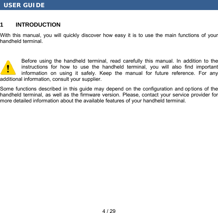 USER GUIDE 4 / 29 1  INTRODUCTION With this manual, you will quickly discover how easy it is to use the main functions of your handheld terminal. Before using the handheld terminal, read carefully this manual. In addition to the instructions for how to use the handheld terminal, you will also find important information on using it safely. Keep the manual for future reference. For any additional information, consult your supplier. Some functions described in this guide may depend on the configuration and options of the handheld terminal, as well as the firmware version. Please, contact your service provider for more detailed information about the available features of your handheld terminal. 