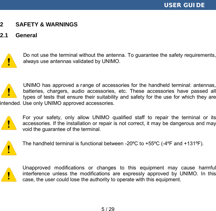  USER GUIDE 5 / 29 2  SAFETY &amp; WARNINGS 2.1  General Do not use the terminal without the antenna. To guarantee the safety requirements, always use antennas validated by UNIMO. UNIMO has approved a r ange of accessories for the handheld terminal: antennas, batteries, chargers, audio accessories, etc. These accessories have passed all types of tests that ensure their suitability and safety for the use for which they are intended. Use only UNIMO approved accessories. For your safety, only allow UNIMO qualified staff to repair the terminal or its accessories. If the installation or repair is not correct, it may be dangerous and may void the guarantee of the terminal. The handheld terminal is functional between -20ºC to +55ºC (-4ºF and +131ºF). Unapproved modifications or changes to this equipment may cause harmful interference unless the modifications are expressly approved by UNIMO. In this case, the user could lose the authority to operate with this equipment. 