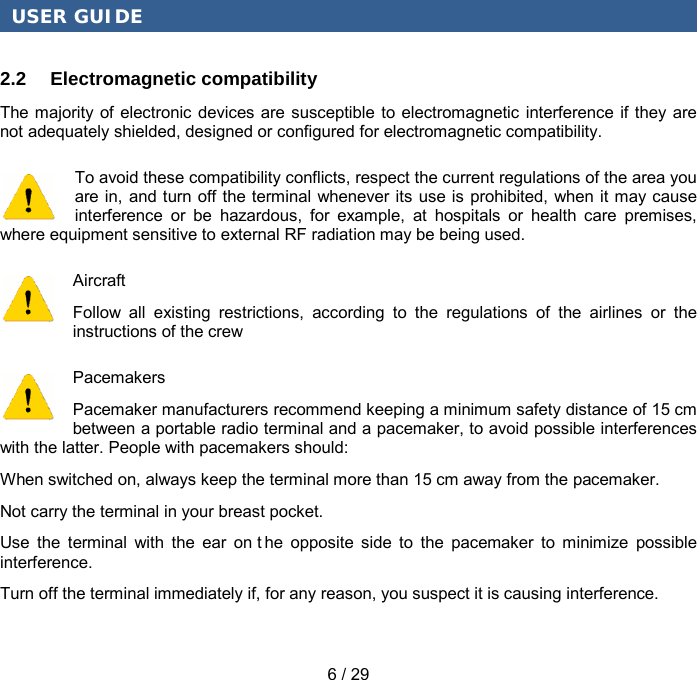 USER GUIDE 6 / 29 2.2 Electromagnetic compatibility The majority of electronic devices are susceptible to electromagnetic interference if they are not adequately shielded, designed or configured for electromagnetic compatibility. To avoid these compatibility conflicts, respect the current regulations of the area you are in, and turn off the terminal whenever its use is prohibited, when it may cause interference or be hazardous, for example, at hospitals or health care premises, where equipment sensitive to external RF radiation may be being used. Aircraft Follow all existing restrictions, according to the regulations of the airlines or the instructions of the crew Pacemakers Pacemaker manufacturers recommend keeping a minimum safety distance of 15 cm between a portable radio terminal and a pacemaker, to avoid possible interferences with the latter. People with pacemakers should: When switched on, always keep the terminal more than 15 cm away from the pacemaker. Not carry the terminal in your breast pocket. Use the terminal with the ear on t he opposite side to the pacemaker to minimize possible interference. Turn off the terminal immediately if, for any reason, you suspect it is causing interference. 