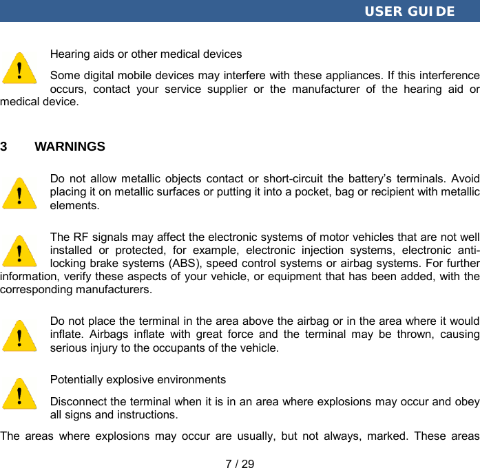  USER GUIDE 7 / 29 Hearing aids or other medical devices Some digital mobile devices may interfere with these appliances. If this interference occurs, contact your service supplier or the manufacturer of the hearing aid or medical device. 3  WARNINGS Do not allow metallic objects contact or short-circuit the battery’s terminals. Avoid placing it on metallic surfaces or putting it into a pocket, bag or recipient with metallic elements. The RF signals may affect the electronic systems of motor vehicles that are not well installed or protected, for example, electronic injection systems, electronic anti-locking brake systems (ABS), speed control systems or airbag systems. For further information, verify these aspects of your vehicle, or equipment that has been added, with the corresponding manufacturers. Do not place the terminal in the area above the airbag or in the area where it would inflate. Airbags inflate with great force and the terminal may be thrown, causing serious injury to the occupants of the vehicle. Potentially explosive environments Disconnect the terminal when it is in an area where explosions may occur and obey all signs and instructions. The areas where explosions may occur are usually, but not always, marked. These areas 