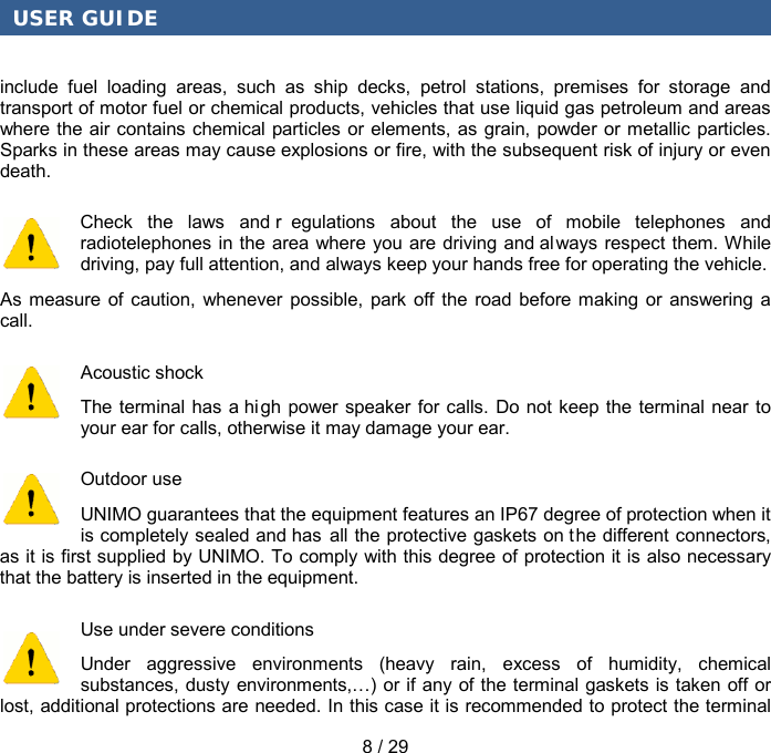 USER GUIDE 8 / 29 include fuel loading areas, such as ship decks, petrol stations, premises for storage and transport of motor fuel or chemical products, vehicles that use liquid gas petroleum and areas where the air contains chemical particles or elements, as grain, powder or metallic particles. Sparks in these areas may cause explosions or fire, with the subsequent risk of injury or even death. Check the laws and r egulations about the use of mobile telephones and radiotelephones in the area where you are driving and always respect them. While driving, pay full attention, and always keep your hands free for operating the vehicle. As measure of caution, whenever possible, park off the road before making or answering a call. Acoustic shock The terminal has a hi gh power speaker for calls. Do not keep the terminal near to your ear for calls, otherwise it may damage your ear. Outdoor use UNIMO guarantees that the equipment features an IP67 degree of protection when it is completely sealed and has all the protective gaskets on the different connectors, as it is first supplied by UNIMO. To comply with this degree of protection it is also necessary that the battery is inserted in the equipment. Use under severe conditions Under aggressive environments (heavy rain, excess of humidity, chemical substances, dusty environments,…) or if any of the terminal gaskets is taken off or lost, additional protections are needed. In this case it is recommended to protect the terminal 