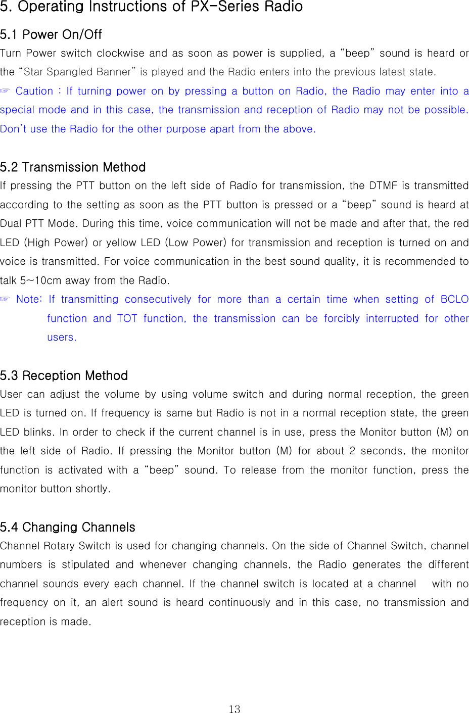  135. Operating Instructions of PX-Series Radio   5.1 Power On/Off Turn Power switch clockwise and as soon as power is supplied, a “beep” sound is heard or the “Star Spangled Banner” is played and the Radio enters into the previous latest state.  ☞  Caution  :  If  turning  power  on  by  pressing a  button on  Radio,  the  Radio  may  enter  into  a special mode and in this case, the transmission and reception of Radio may not be possible. Don’t use the Radio for the other purpose apart from the above.   5.2 Transmission Method If pressing the PTT button on the left side of Radio for transmission, the DTMF is transmitted according to the setting as soon as the PTT button is pressed or a “beep” sound is heard at Dual PTT Mode. During this time, voice communication will not be made and after that, the red LED (High Power) or yellow LED (Low Power) for transmission and reception is turned on and voice is transmitted. For voice communication in the best sound quality, it is recommended to talk 5~10cm away from the Radio.       ☞  Note:  If  transmitting  consecutively for more than a certain time  when  setting  of  BCLO function  and  TOT  function,  the  transmission  can  be  forcibly  interrupted  for  other users.   5.3 Reception Method User can adjust the volume by using volume switch and during normal reception,  the  green LED is turned on. If frequency is same but Radio is not in a normal reception state, the green LED blinks. In order to check if the current channel is in use, press the Monitor button (M) on the left side of Radio. If pressing  the  Monitor  button  (M)  for  about  2  seconds,  the  monitor function is activated with a “beep” sound. To release from the monitor  function,  press  the monitor button shortly.    5.4 Changing Channels Channel Rotary Switch is used for changing channels. On the side of Channel Switch, channel numbers  is  stipulated  and  whenever  changing  channels,  the  Radio generates the different channel sounds every  each channel. If the  channel switch is located  at a  channel      with  no frequency on it, an alert sound is heard continuously and in this  case,  no  transmission  and reception is made.     