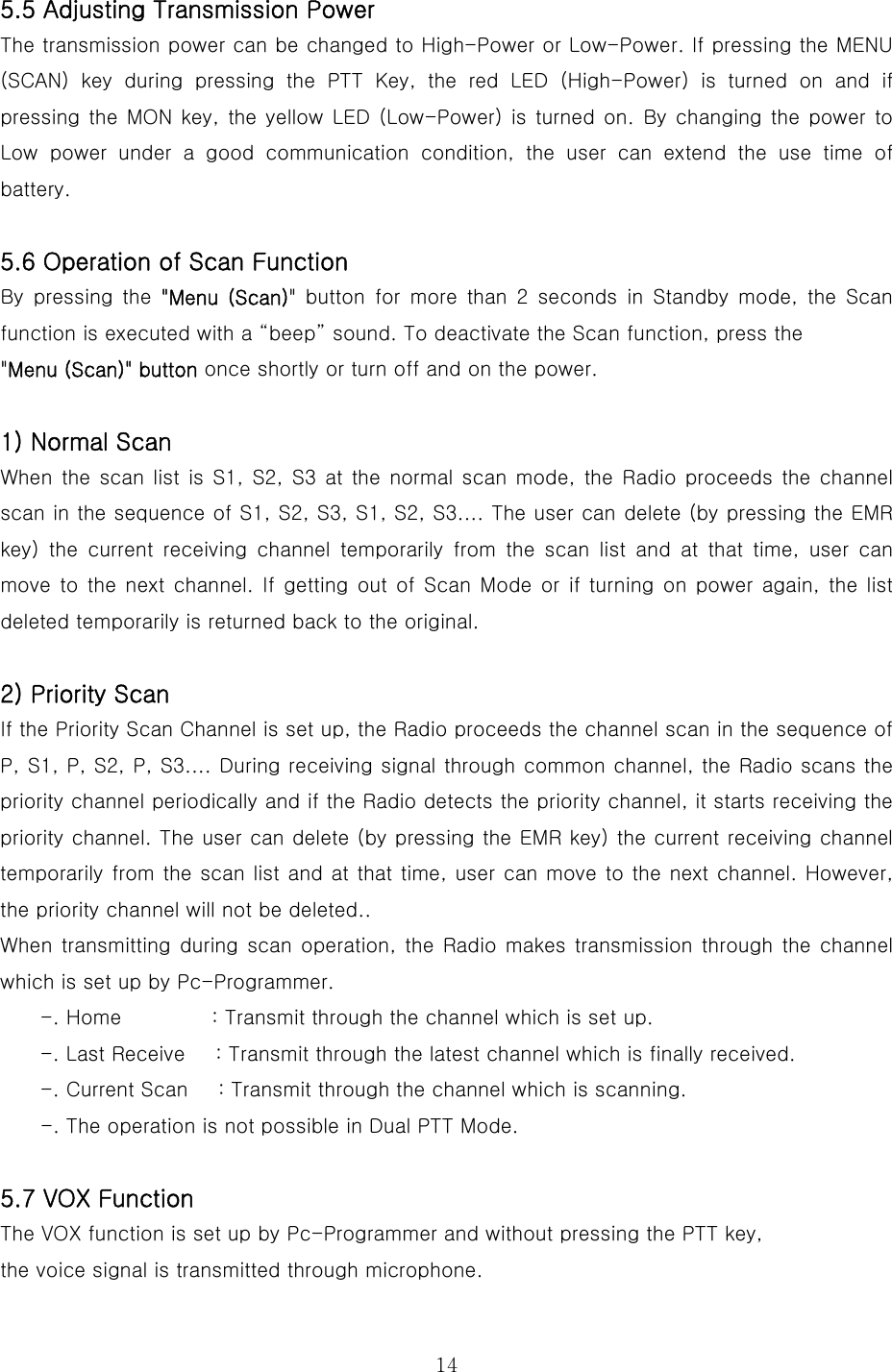  145.5 Adjusting Transmission Power   The transmission power can be changed to High-Power or Low-Power. If pressing the MENU (SCAN) key during pressing the PTT Key, the red LED (High-Power) is turned on and if pressing the MON key, the yellow LED (Low-Power) is turned on. By  changing  the  power to Low  power  under  a  good  communication  condition,  the  user  can  extend the use time of battery.      5.6 Operation of Scan Function By  pressing  the  &quot;Menu (Scan)&quot; button for more than 2 seconds in Standby mode, the Scan function is executed with a “beep” sound. To deactivate the Scan function, press the   &quot;Menu (Scan)&quot; button once shortly or turn off and on the power.    1) Normal Scan   When the scan list is S1, S2, S3 at the normal scan mode, the Radio  proceeds the channel scan in the sequence of S1, S2, S3, S1, S2, S3.... The user can delete (by pressing the EMR key)  the  current  receiving  channel  temporarily  from  the  scan  list and at that time, user can move to the next channel. If getting out of Scan Mode or if turning on power  again, the  list deleted temporarily is returned back to the original.    2) Priority Scan   If the Priority Scan Channel is set up, the Radio proceeds the channel scan in the sequence of P, S1, P, S2, P, S3.... During receiving signal through common channel, the Radio scans the priority channel periodically and if the Radio detects the priority channel, it starts receiving the priority channel. The user can delete (by pressing the EMR key) the current receiving channel temporarily from the scan list and at that time, user can move to the next channel. However, the priority channel will not be deleted.. When transmitting during scan operation,  the  Radio makes  transmission through the channel which is set up by Pc-Programmer.     -. Home         : Transmit through the channel which is set up. -. Last Receive      : Transmit through the latest channel which is finally received. -. Current Scan      : Transmit through the channel which is scanning.     -. The operation is not possible in Dual PTT Mode.  5.7 VOX Function The VOX function is set up by Pc-Programmer and without pressing the PTT key,   the voice signal is transmitted through microphone. 
