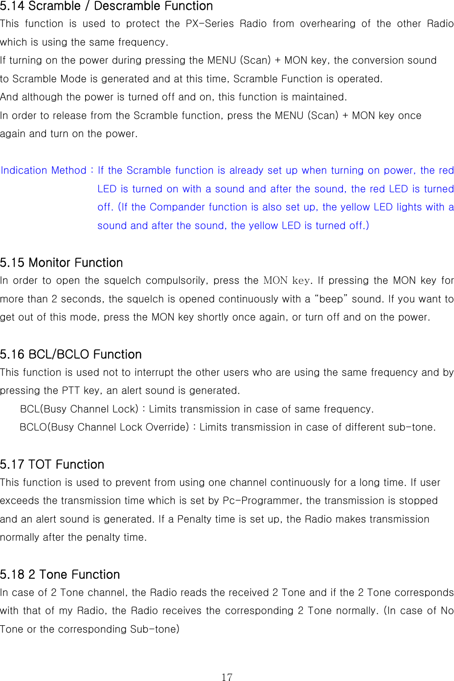  17 5.14 Scramble / Descramble Function This function is used to protect the PX-Series Radio from overhearing  of  the  other  Radio which is using the same frequency. If turning on the power during pressing the MENU (Scan) + MON key, the conversion sound to Scramble Mode is generated and at this time, Scramble Function is operated. And although the power is turned off and on, this function is maintained.     In order to release from the Scramble function, press the MENU (Scan) + MON key once   again and turn on the power.  Indication Method : If the Scramble function is already set up when turning on power, the red LED is turned on with a sound and after the sound, the red LED is turned off. (If the Compander function is also set up, the yellow LED lights with a sound and after the sound, the yellow LED is turned off.)  5.15 Monitor Function In order  to open  the squelch compulsorily, press  the MON key. If  pressing the MON  key for more than 2 seconds, the squelch is opened continuously with a “beep” sound. If you want to get out of this mode, press the MON key shortly once again, or turn off and on the power.     5.16 BCL/BCLO Function This function is used not to interrupt the other users who are using the same frequency and by pressing the PTT key, an alert sound is generated. BCL(Busy Channel Lock) : Limits transmission in case of same frequency. BCLO(Busy Channel Lock Override) : Limits transmission in case of different sub-tone.  5.17 TOT Function This function is used to prevent from using one channel continuously for a long time. If user exceeds the transmission time which is set by Pc-Programmer, the transmission is stopped and an alert sound is generated. If a Penalty time is set up, the Radio makes transmission normally after the penalty time.  5.18 2 Tone Function In case of 2 Tone channel, the Radio reads the received 2 Tone and if the 2 Tone corresponds with that of my Radio, the Radio receives the corresponding 2 Tone normally. (In case of No Tone or the corresponding Sub-tone) 