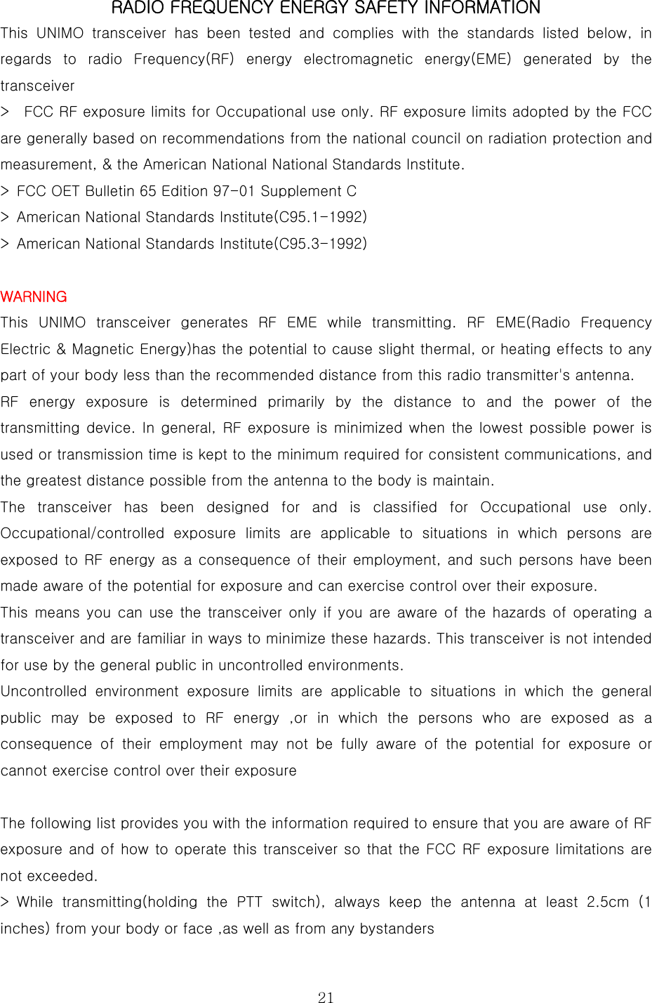  21RADIO FREQUENCY ENERGY SAFETY INFORMATION  This UNIMO transceiver has been tested and complies with the standards  listed  below,  in regards  to  radio  Frequency(RF)  energy  electromagnetic  energy(EME)  generated  by  the transceiver   &gt;    FCC RF exposure limits for Occupational use only. RF exposure limits adopted by the FCC are generally based on recommendations from the national council on radiation protection and measurement, &amp; the American National National Standards Institute.   &gt;  FCC OET Bulletin 65 Edition 97-01 Supplement C   &gt;  American National Standards Institute(C95.1-1992)   &gt;  American National Standards Institute(C95.3-1992)    WARNING  This  UNIMO  transceiver  generates  RF  EME  while  transmitting.  RF  EME(Radio  Frequency Electric &amp; Magnetic Energy)has the potential to cause slight thermal, or heating effects to any part of your body less than the recommended distance from this radio transmitter&apos;s antenna.   RF energy exposure is determined primarily by the distance to and the power of the transmitting device. In general, RF exposure is minimized  when the  lowest possible  power  is used or transmission time is kept to the minimum required for consistent communications, and the greatest distance possible from the antenna to the body is maintain.   The  transceiver  has  been  designed  for  and  is  classified  for  Occupational  use  only. Occupational/controlled  exposure  limits  are  applicable  to  situations in which persons are exposed to RF energy as a consequence of their employment, and  such persons have been made aware of the potential for exposure and can exercise control over their exposure.   This means you can use the transceiver only if you are aware of the hazards of operating a transceiver and are familiar in ways to minimize these hazards. This transceiver is not intended for use by the general public in uncontrolled environments.   Uncontrolled environment exposure limits are applicable to situations  in  which  the  general public may be exposed to RF energy ,or in which the persons who are exposed as a consequence of their employment may not be fully aware of the potential  for  exposure  or cannot exercise control over their exposure    The following list provides you with the information required to ensure that you are aware of RF exposure and of how to operate this transceiver so that the FCC RF exposure limitations are not exceeded.   &gt; While transmitting(holding the PTT switch), always keep the antenna  at  least  2.5cm  (1 inches) from your body or face ,as well as from any bystanders   