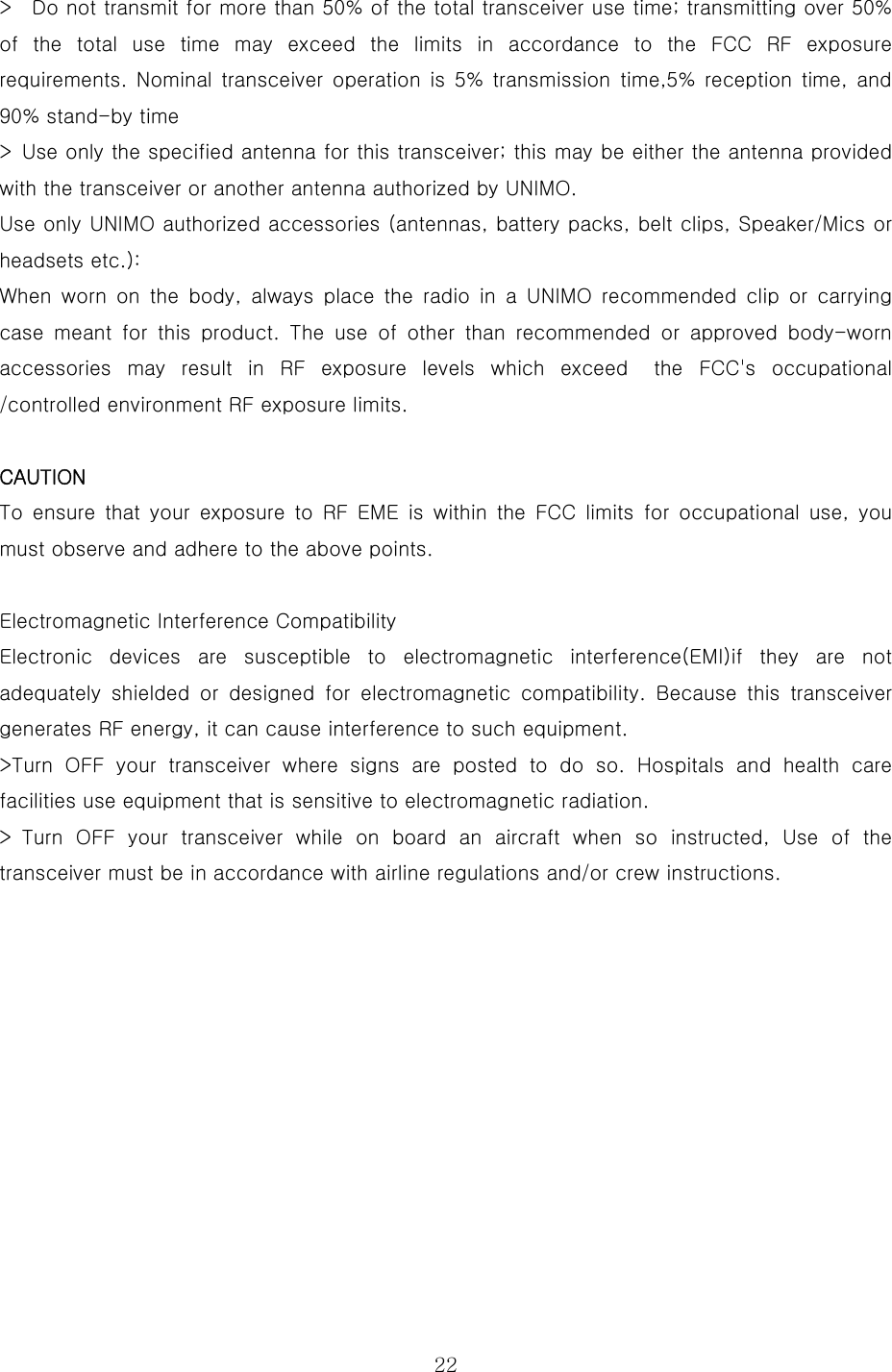  22&gt;    Do not transmit for more than 50% of the total transceiver use time; transmitting over 50% of the total use time may exceed the limits in accordance to the  FCC  RF  exposure requirements. Nominal  transceiver  operation  is  5%  transmission  time,5%  reception  time,  and 90% stand-by time   &gt;  Use only the specified antenna for this transceiver; this may be either the antenna provided with the transceiver or another antenna authorized by UNIMO.   Use only UNIMO authorized accessories (antennas, battery packs, belt clips, Speaker/Mics or headsets etc.):   When  worn  on  the  body,  always  place  the  radio  in  a  UNIMO  recommended  clip  or  carrying case meant for this product. The use of other than recommended or  approved  body-worn accessories may result in RF exposure levels which exceed  the FCC&apos;s  occupational /controlled environment RF exposure limits.    CAUTION  To ensure that your exposure to RF EME is within the FCC limits for occupational use, you must observe and adhere to the above points.    Electromagnetic Interference Compatibility   Electronic  devices  are  susceptible  to  electromagnetic  interference(EMI)if  they  are  not adequately  shielded  or  designed  for  electromagnetic  compatibility.  Because  this  transceiver generates RF energy, it can cause interference to such equipment.   &gt;Turn OFF your transceiver where signs are posted to do so. Hospitals and health care facilities use equipment that is sensitive to electromagnetic radiation.   &gt; Turn OFF your transceiver while on board an aircraft when so instructed,  Use  of  the transceiver must be in accordance with airline regulations and/or crew instructions.    