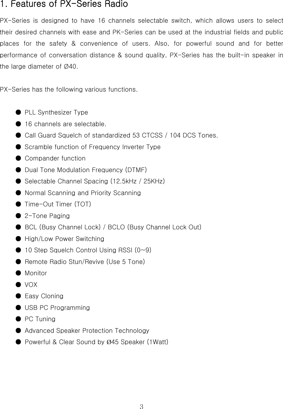  3 1. Features of PX-Series Radio PX-Series  is  designed  to  have  16  channels  selectable  switch,  which allows users to select their desired channels with ease and PK-Series can be used at the industrial fields and public places for the safety &amp; convenience of users. Also, for powerful  sound  and  for  better performance of conversation distance &amp; sound quality, PX-Series has the built-in speaker in the large diameter of Ø40.    PX-Series has the following various functions.   ●  PLL Synthesizer Type ●  16 channels are selectable. ●  Call Guard Squelch of standardized 53 CTCSS / 104 DCS Tones. ●  Scramble function of Frequency Inverter Type ●  Compander function ●  Dual Tone Modulation Frequency (DTMF) ●  Selectable Channel Spacing (12.5kHz / 25KHz)   ●  Normal Scanning and Priority Scanning   ●  Time-Out Timer (TOT)   ●  2-Tone Paging ●  BCL (Busy Channel Lock) / BCLO (Busy Channel Lock Out)   ●  High/Low Power Switching ●  10 Step Squelch Control Using RSSI (0~9) ●  Remote Radio Stun/Revive (Use 5 Tone)   ●  Monitor ●  VOX ●  Easy Cloning   ●  USB PC Programming   ●  PC Tuning ●  Advanced Speaker Protection Technology ●  Powerful &amp; Clear Sound by Ø45 Speaker (1Watt)    