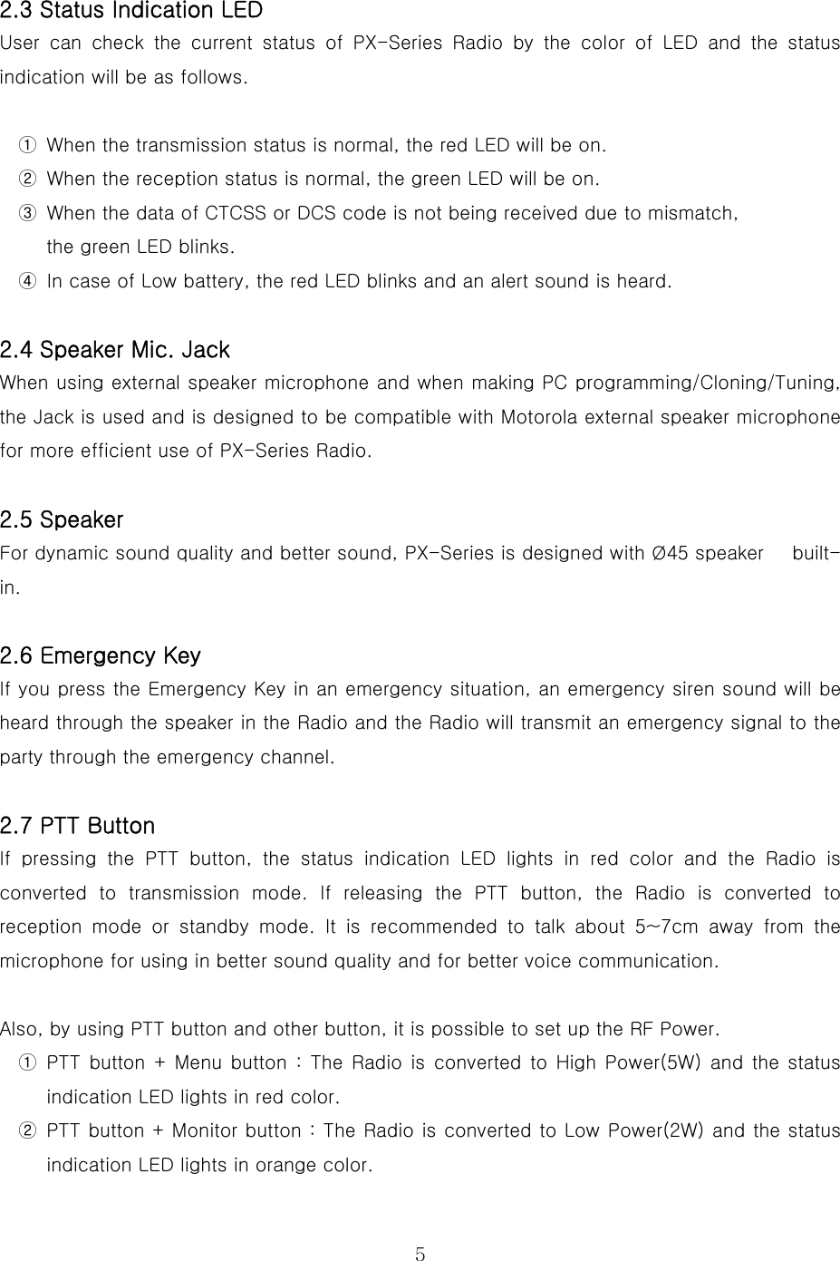  5 2.3 Status Indication LED User  can  check  the  current  status  of PX-Series Radio by the color  of  LED  and  the  status indication will be as follows.  ①  When the transmission status is normal, the red LED will be on. ②  When the reception status is normal, the green LED will be on. ③  When the data of CTCSS or DCS code is not being received due to mismatch,   the green LED blinks. ④  In case of Low battery, the red LED blinks and an alert sound is heard.    2.4 Speaker Mic. Jack When using external speaker microphone and when making PC programming/Cloning/Tuning, the Jack is used and is designed to be compatible with Motorola external speaker microphone for more efficient use of PX-Series Radio.    2.5 Speaker For dynamic sound quality and better sound, PX-Series is designed with Ø45 speaker      built-in.  2.6 Emergency Key If you press the Emergency Key in an emergency situation, an emergency siren sound will be heard through the speaker in the Radio and the Radio will transmit an emergency signal to the party through the emergency channel.    2.7 PTT Button  If pressing the PTT button, the status indication LED lights in red color and the Radio is converted to transmission mode. If releasing the PTT button, the  Radio  is  converted  to reception  mode  or  standby  mode.  It  is  recommended  to  talk  about 5~7cm away from the microphone for using in better sound quality and for better voice communication.   Also, by using PTT button and other button, it is possible to set up the RF Power. ①  PTT button + Menu button  :  The  Radio  is  converted  to  High  Power(5W) and the status indication LED lights in red color. ②  PTT button + Monitor button : The Radio is converted to Low Power(2W) and the status indication LED lights in orange color. 
