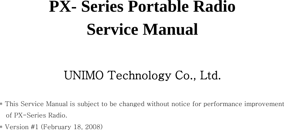   PX- Series Portable Radio Service Manual    UNIMO Technology Co., Ltd.  * This Service Manual is subject to be changed without notice for performance improvement of PX-Series Radio.   * Version #1 (February 18, 2008) 