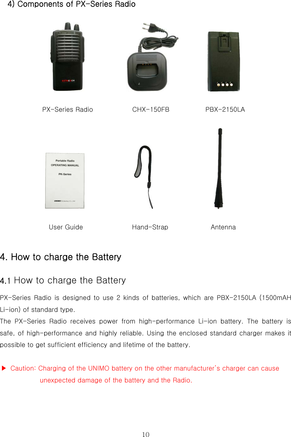  10 4) Components of PX-Series Radio                                 PX-Series Radio            CHX-150FB           PBX-2150LA                                                                                            User Guide               Hand-Strap             Antenna    4. How to charge the Battery     4.1 How to charge the Battery  PX-Series Radio is designed to use 2 kinds of batteries, which are  PBX-2150LA  (1500mAH Li-ion) of standard type.     The  PX-Series  Radio  receives  power  from  high-performance  Li-ion  battery.  The  battery  is safe, of high-performance and highly reliable. Using the enclosed standard charger makes it possible to get sufficient efficiency and lifetime of the battery.    ▶  Caution: Charging of the UNIMO battery on the other manufacturer’s charger can cause   unexpected damage of the battery and the Radio.   