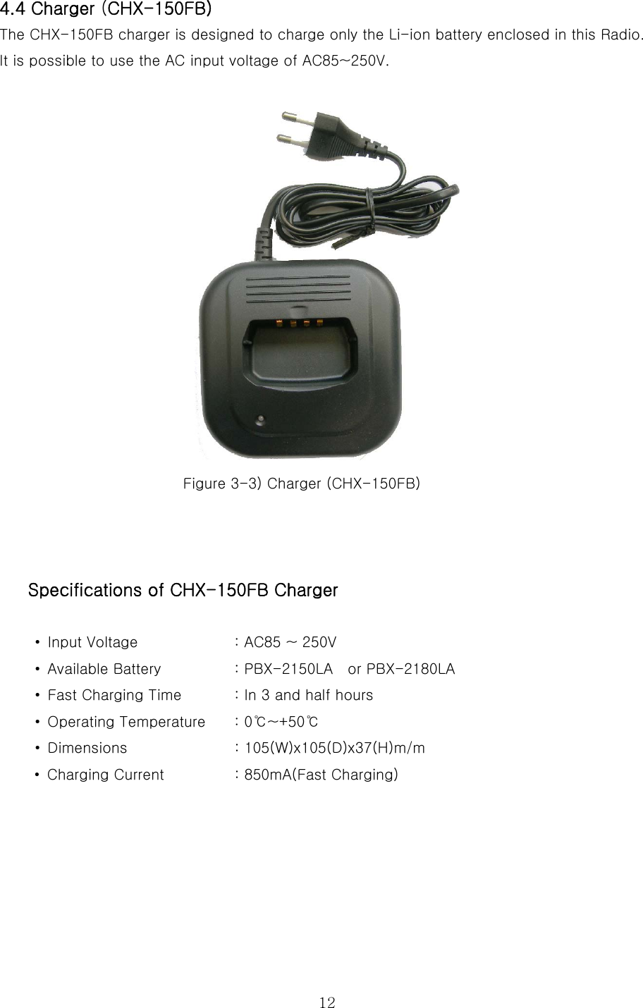  124.4 Charger (CHX-150FB) The CHX-150FB charger is designed to charge only the Li-ion battery enclosed in this Radio. It is possible to use the AC input voltage of AC85~250V.     Figure 3-3) Charger (CHX-150FB)    Specifications of CHX-150FB Charger  • Input Voltage             : AC85 ~ 250V •  Available Battery      : PBX-2150LA    or PBX-2180LA •  Fast Charging Time  : In 3 and half hours •  Operating Temperature      : 0℃~+50℃   • Dimensions         : 105(W)x105(D)x37(H)m/m •  Charging Current              : 850mA(Fast Charging)       