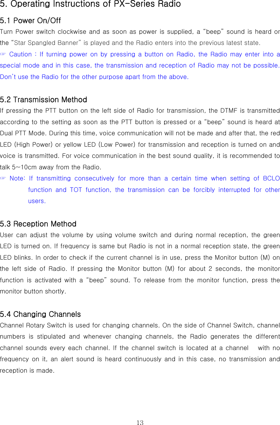  135. Operating Instructions of PX-Series Radio   5.1 Power On/Off Turn Power switch clockwise and as soon as power is supplied, a “beep” sound is heard or the “Star Spangled Banner” is played and the Radio enters into the previous latest state.  ☞  Caution :  If  turning power  on  by  pressing  a  button on  Radio,  the  Radio  may  enter  into  a special mode and in this case, the transmission and reception of Radio may not be possible. Don’t use the Radio for the other purpose apart from the above.   5.2 Transmission Method If pressing the PTT button on the left side of Radio for transmission, the DTMF is transmitted according to the setting as soon as the PTT button is pressed or a “beep” sound is heard at Dual PTT Mode. During this time, voice communication will not be made and after that, the red LED (High Power) or yellow LED (Low Power) for transmission and reception is turned on and voice is transmitted. For voice communication in the best sound quality, it is recommended to talk 5~10cm away from the Radio.       ☞  Note:  If  transmitting  consecutively for more than a certain time  when  setting  of  BCLO function  and  TOT  function,  the  transmission  can  be  forcibly  interrupted  for  other users.   5.3 Reception Method User can adjust the volume by using volume switch and during normal reception,  the  green LED is turned on. If frequency is same but Radio is not in a normal reception state, the green LED blinks. In order to check if the current channel is in use, press the Monitor button (M) on the left side of Radio. If pressing  the  Monitor  button  (M)  for  about  2  seconds,  the  monitor function is activated with a “beep” sound. To release from the monitor  function,  press  the monitor button shortly.    5.4 Changing Channels Channel Rotary Switch is used for changing channels. On the side of Channel Switch, channel numbers  is  stipulated  and  whenever  changing  channels,  the  Radio generates the different channel sounds every  each channel. If the  channel switch  is located at a  channel      with  no frequency on it, an alert sound is heard continuously and in this  case,  no  transmission  and reception is made.     