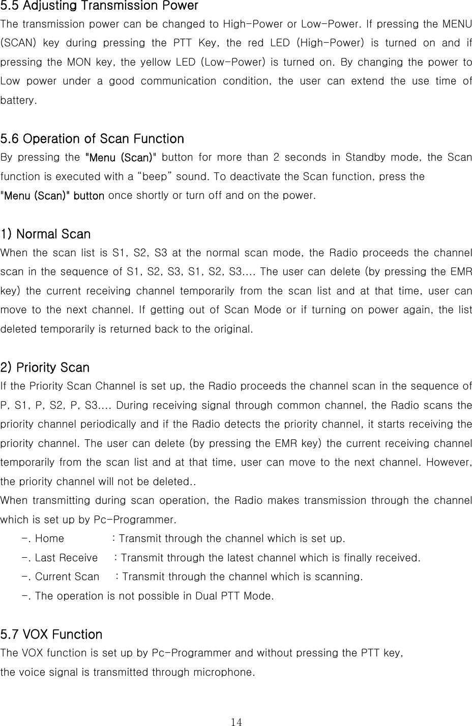  145.5 Adjusting Transmission Power   The transmission power can be changed to High-Power or Low-Power. If pressing the MENU (SCAN) key during pressing the PTT Key, the red LED (High-Power) is turned on and if pressing the MON key, the yellow LED (Low-Power) is turned on. By changing  the power to Low  power  under  a  good  communication  condition,  the  user  can  extend the use time of battery.      5.6 Operation of Scan Function By  pressing  the  &quot;Menu  (Scan)&quot; button for more than 2 seconds in Standby mode, the Scan function is executed with a “beep” sound. To deactivate the Scan function, press the   &quot;Menu (Scan)&quot; button once shortly or turn off and on the power.    1) Normal Scan   When the scan list is S1, S2, S3 at the normal scan mode, the Radio  proceeds the  channel scan in the sequence of S1, S2, S3, S1, S2, S3.... The user can delete (by pressing the EMR key)  the  current  receiving  channel  temporarily  from  the  scan  list and at that time, user can move to the next channel. If getting out of Scan Mode or if turning  on power again, the list deleted temporarily is returned back to the original.    2) Priority Scan   If the Priority Scan Channel is set up, the Radio proceeds the channel scan in the sequence of P, S1, P, S2, P, S3.... During receiving signal through common channel, the Radio scans the priority channel periodically and if the Radio detects the priority channel, it starts receiving the priority channel. The user can delete (by pressing the EMR key) the current receiving channel temporarily from the scan list and at that time, user can move to the next channel. However, the priority channel will not be deleted.. When transmitting during scan operation,  the  Radio makes transmission through the channel which is set up by Pc-Programmer.     -. Home         : Transmit through the channel which is set up. -. Last Receive      : Transmit through the latest channel which is finally received. -. Current Scan      : Transmit through the channel which is scanning.     -. The operation is not possible in Dual PTT Mode.  5.7 VOX Function The VOX function is set up by Pc-Programmer and without pressing the PTT key,   the voice signal is transmitted through microphone. 