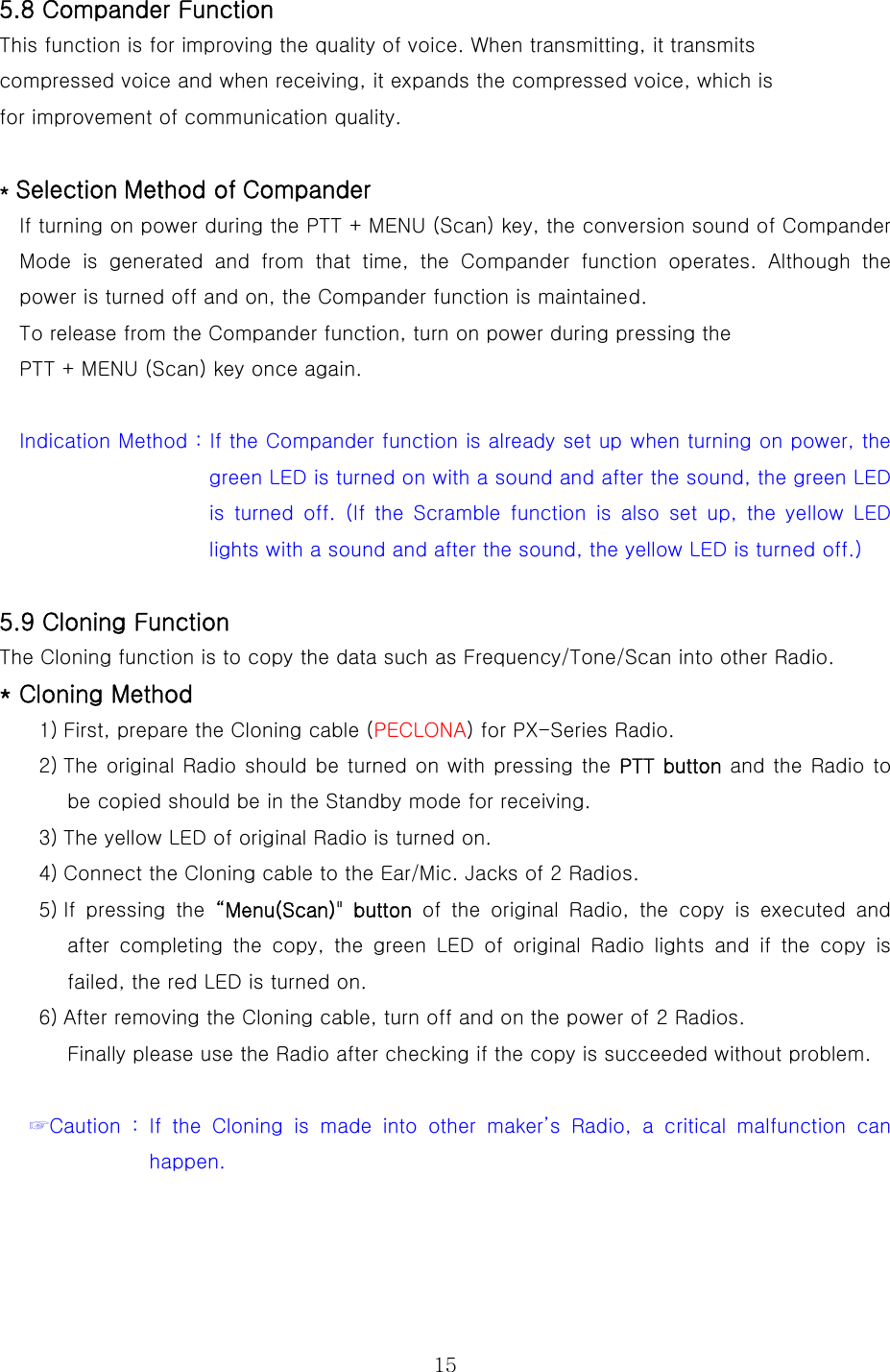  155.8 Compander Function This function is for improving the quality of voice. When transmitting, it transmits   compressed voice and when receiving, it expands the compressed voice, which is   for improvement of communication quality.      * Selection Method of Compander   If turning on power during the PTT + MENU (Scan) key, the conversion sound of Compander Mode  is  generated  and  from  that  time,  the  Compander  function  operates.  Although  the power is turned off and on, the Compander function is maintained. To release from the Compander function, turn on power during pressing the   PTT + MENU (Scan) key once again.  Indication Method : If the Compander function is already set up when turning on power, the green LED is turned on with a sound and after the sound, the green LED is turned off. (If the Scramble function is also set up, the yellow  LED lights with a sound and after the sound, the yellow LED is turned off.)  5.9 Cloning Function The Cloning function is to copy the data such as Frequency/Tone/Scan into other Radio.     * Cloning Method 1) First, prepare the Cloning cable (PECLONA) for PX-Series Radio.   2) The original Radio should be turned on with pressing the PTT button and the Radio to be copied should be in the Standby mode for receiving. 3) The yellow LED of original Radio is turned on. 4) Connect the Cloning cable to the Ear/Mic. Jacks of 2 Radios. 5) If pressing the “Menu(Scan)&quot;  button  of the original Radio, the copy is executed and after  completing  the  copy,  the  green  LED  of  original  Radio  lights and if the copy is failed, the red LED is turned on.   6) After removing the Cloning cable, turn off and on the power of 2 Radios.   Finally please use the Radio after checking if the copy is succeeded without problem.  ☞Caution : If the Cloning is made into other maker’s Radio, a critical  malfunction  can happen.   