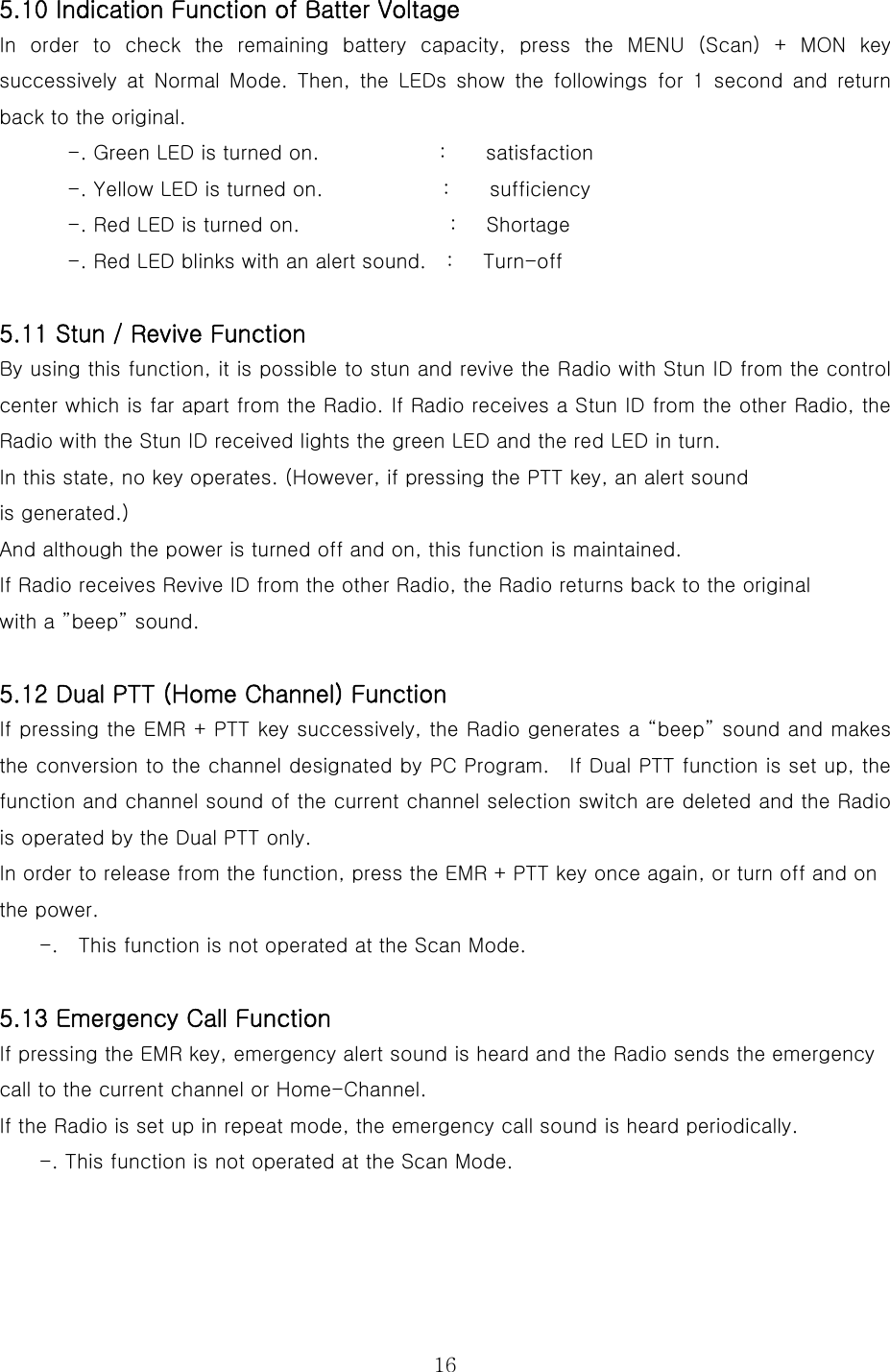  165.10 Indication Function of Batter Voltage In order to check the remaining battery capacity, press the MENU (Scan) + MON key successively  at  Normal  Mode.  Then,  the  LEDs  show  the  followings  for  1  second  and  return back to the original.     -. Green LED is turned on.            :    satisfaction -. Yellow LED is turned on.            :    sufficiency -. Red LED is turned on.               :   Shortage -. Red LED blinks with an alert sound.    :      Turn-off  5.11 Stun / Revive Function By using this function, it is possible to stun and revive the Radio with Stun ID from the control center which is far apart from the Radio. If Radio receives a Stun ID from the other Radio, the Radio with the Stun ID received lights the green LED and the red LED in turn.   In this state, no key operates. (However, if pressing the PTT key, an alert sound   is generated.) And although the power is turned off and on, this function is maintained. If Radio receives Revive ID from the other Radio, the Radio returns back to the original   with a ”beep” sound.    5.12 Dual PTT (Home Channel) Function If pressing the EMR + PTT key successively, the Radio generates a “beep” sound and makes the conversion to the channel designated by PC Program.    If Dual PTT function is set up, the function and channel sound of the current channel selection switch are deleted and the Radio is operated by the Dual PTT only. In order to release from the function, press the EMR + PTT key once again, or turn off and on the power. -.    This function is not operated at the Scan Mode.  5.13 Emergency Call Function If pressing the EMR key, emergency alert sound is heard and the Radio sends the emergency call to the current channel or Home-Channel. If the Radio is set up in repeat mode, the emergency call sound is heard periodically. -. This function is not operated at the Scan Mode.   