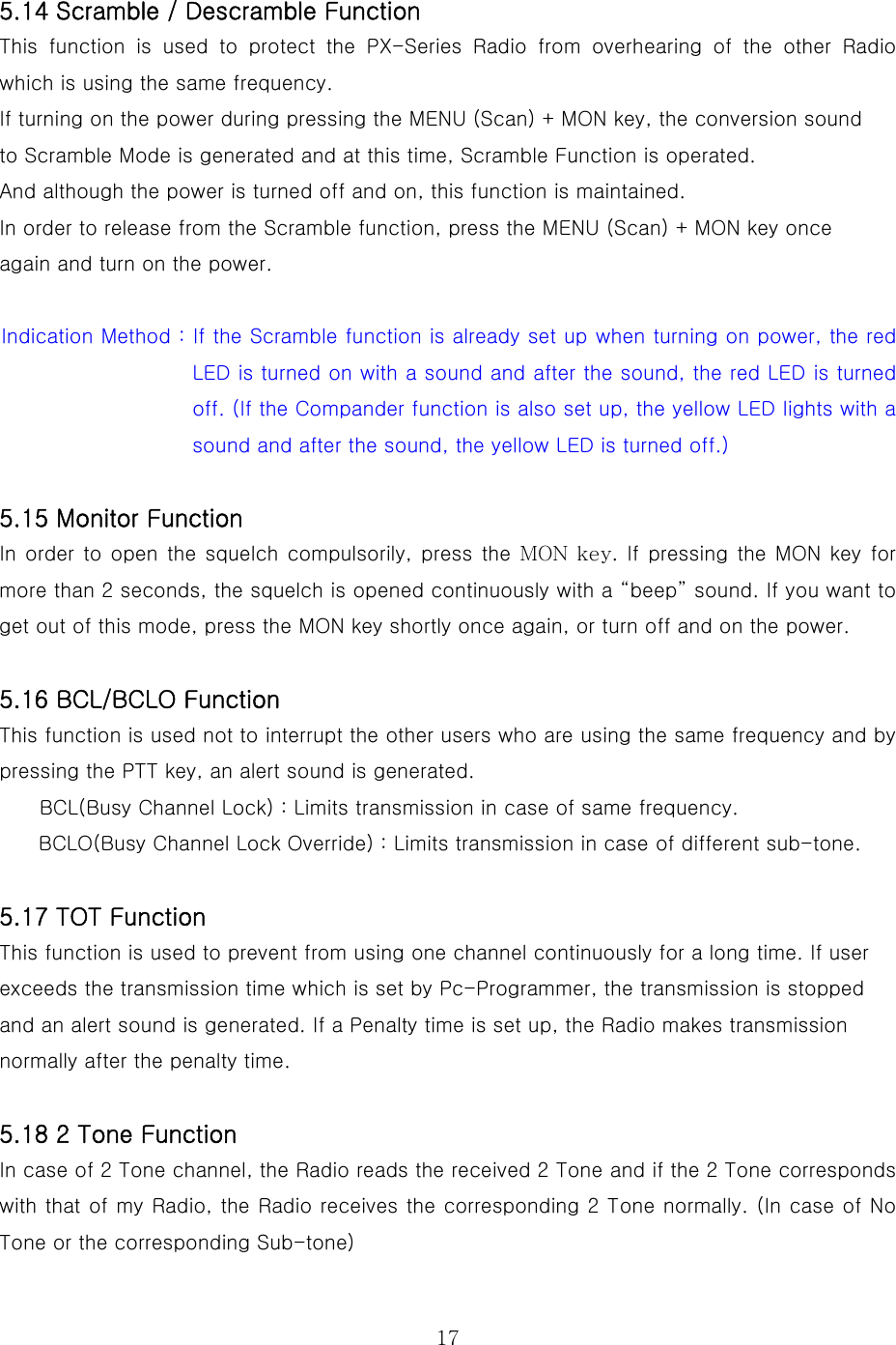  17 5.14 Scramble / Descramble Function This function is used to protect the PX-Series Radio from overhearing  of  the  other  Radio which is using the same frequency. If turning on the power during pressing the MENU (Scan) + MON key, the conversion sound to Scramble Mode is generated and at this time, Scramble Function is operated. And although the power is turned off and on, this function is maintained.     In order to release from the Scramble function, press the MENU (Scan) + MON key once   again and turn on the power.  Indication Method : If the Scramble function is already set up when turning on power, the red LED is turned on with a sound and after the sound, the red LED is turned off. (If the Compander function is also set up, the yellow LED lights with a sound and after the sound, the yellow LED is turned off.)  5.15 Monitor Function In order  to open  the squelch compulsorily, press the MON key. If pressing the  MON key for more than 2 seconds, the squelch is opened continuously with a “beep” sound. If you want to get out of this mode, press the MON key shortly once again, or turn off and on the power.     5.16 BCL/BCLO Function This function is used not to interrupt the other users who are using the same frequency and by pressing the PTT key, an alert sound is generated. BCL(Busy Channel Lock) : Limits transmission in case of same frequency. BCLO(Busy Channel Lock Override) : Limits transmission in case of different sub-tone.  5.17 TOT Function This function is used to prevent from using one channel continuously for a long time. If user exceeds the transmission time which is set by Pc-Programmer, the transmission is stopped and an alert sound is generated. If a Penalty time is set up, the Radio makes transmission normally after the penalty time.  5.18 2 Tone Function In case of 2 Tone channel, the Radio reads the received 2 Tone and if the 2 Tone corresponds with that of my Radio, the Radio receives the corresponding 2 Tone normally. (In case of No Tone or the corresponding Sub-tone) 