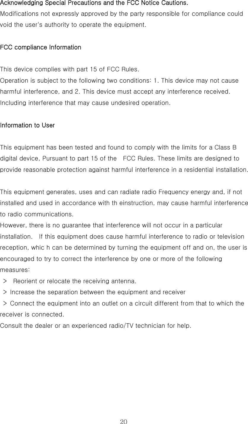  20Acknowledging Special Precautions and the FCC Notice Cautions.  Modifications not expressly approved by the party responsible for compliance could void the user&apos;s authority to operate the equipment.    FCC compliance Information   This device complies with part 15 of FCC Rules.   Operation is subject to the following two conditions: 1. This device may not cause harmful interference, and 2. This device must accept any interference received. Including interference that may cause undesired operation.    Information to User   This equipment has been tested and found to comply with the limits for a Class B digital device, Pursuant to part 15 of the    FCC Rules. These limits are designed to provide reasonable protection against harmful interference in a residential installation.    This equipment generates, uses and can radiate radio Frequency energy and, if not installed and used in accordance with th einstruction, may cause harmful interference to radio communications.   However, there is no guarantee that interference will not occur in a particular installation.    If this equipment does cause harmful interference to radio or television reception, whic h can be determined by turning the equipment off and on, the user is encouraged to try to correct the interference by one or more of the following measures:     &gt;    Reorient or relocate the receiving antenna.     &gt;  Increase the separation between the equipment and receiver     &gt;  Connect the equipment into an outlet on a circuit different from that to which the receiver is connected.   Consult the dealer or an experienced radio/TV technician for help.   