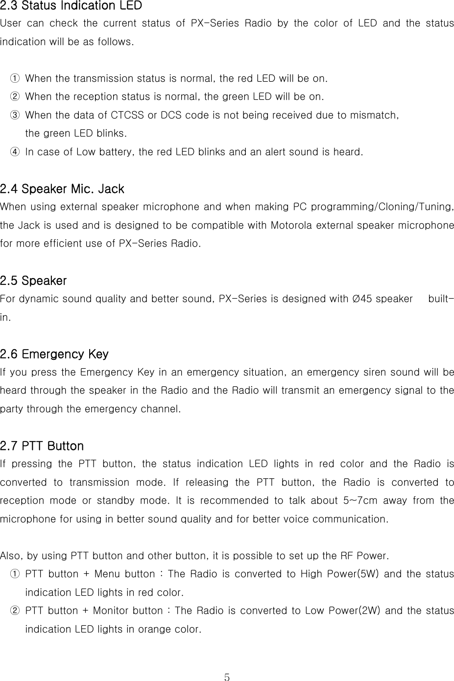  5 2.3 Status Indication LED User  can  check  the  current  status  of PX-Series Radio by the color  of  LED  and  the  status indication will be as follows.  ①  When the transmission status is normal, the red LED will be on. ②  When the reception status is normal, the green LED will be on. ③  When the data of CTCSS or DCS code is not being received due to mismatch,   the green LED blinks. ④  In case of Low battery, the red LED blinks and an alert sound is heard.    2.4 Speaker Mic. Jack When using external speaker microphone and when making PC programming/Cloning/Tuning, the Jack is used and is designed to be compatible with Motorola external speaker microphone for more efficient use of PX-Series Radio.    2.5 Speaker For dynamic sound quality and better sound, PX-Series is designed with Ø45 speaker      built-in.  2.6 Emergency Key If you press the Emergency Key in an emergency situation, an emergency siren sound will be heard through the speaker in the Radio and the Radio will transmit an emergency signal to the party through the emergency channel.    2.7 PTT Button  If pressing the PTT button, the status indication LED lights in red color and the Radio is converted to transmission mode. If releasing the PTT button, the  Radio  is  converted  to reception  mode  or  standby  mode.  It  is  recommended  to  talk  about 5~7cm away from the microphone for using in better sound quality and for better voice communication.   Also, by using PTT button and other button, it is possible to set up the RF Power. ①  PTT button  +  Menu  button  :  The  Radio  is  converted  to  High  Power(5W) and the status indication LED lights in red color. ②  PTT button + Monitor button : The Radio is converted to Low Power(2W) and the status indication LED lights in orange color. 