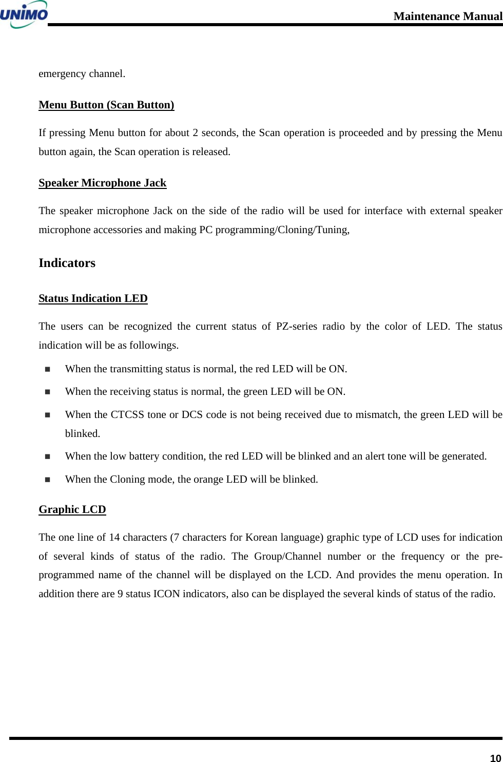 Maintenance Manual      10emergency channel. Menu Button (Scan Button) If pressing Menu button for about 2 seconds, the Scan operation is proceeded and by pressing the Menu button again, the Scan operation is released. Speaker Microphone Jack The speaker microphone Jack on the side of the radio will be used for interface with external speaker microphone accessories and making PC programming/Cloning/Tuning,   Indicators Status Indication LED The users can be recognized the current status of PZ-series radio by the color of LED. The status indication will be as followings.  When the transmitting status is normal, the red LED will be ON.  When the receiving status is normal, the green LED will be ON.  When the CTCSS tone or DCS code is not being received due to mismatch, the green LED will be blinked.  When the low battery condition, the red LED will be blinked and an alert tone will be generated.  When the Cloning mode, the orange LED will be blinked. Graphic LCD The one line of 14 characters (7 characters for Korean language) graphic type of LCD uses for indication of several kinds of status of the radio. The Group/Channel number or the frequency or the pre-programmed name of the channel will be displayed on the LCD. And provides the menu operation. In addition there are 9 status ICON indicators, also can be displayed the several kinds of status of the radio.     