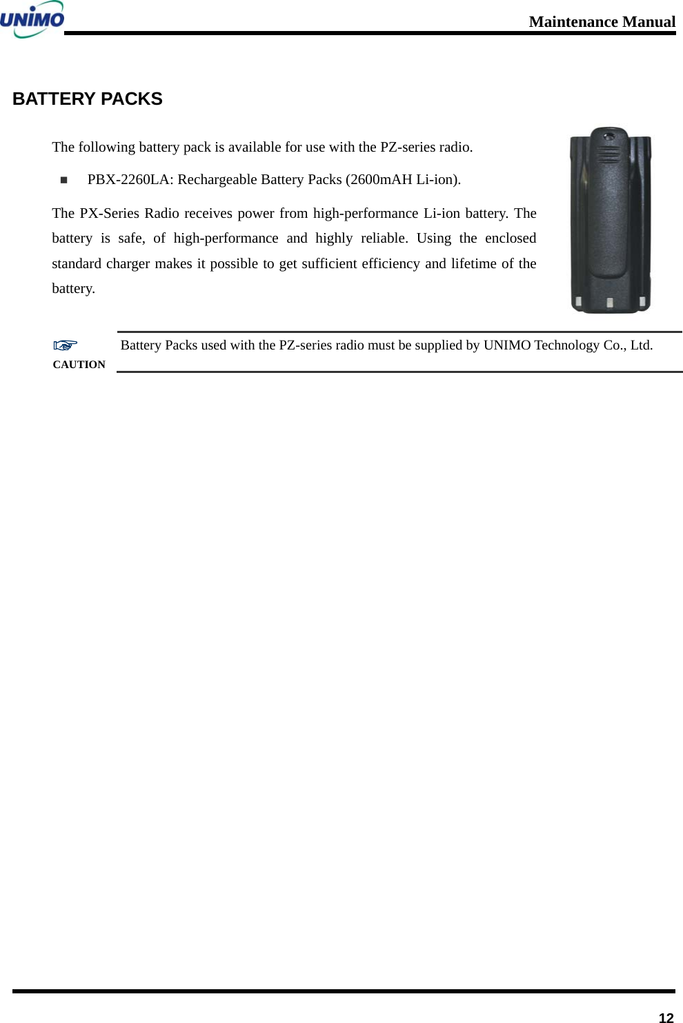 Maintenance Manual      12BATTERY PACKS The following battery pack is available for use with the PZ-series radio.    PBX-2260LA: Rechargeable Battery Packs (2600mAH Li-ion).     The PX-Series Radio receives power from high-performance Li-ion battery. The battery is safe, of high-performance and highly reliable. Using the enclosed standard charger makes it possible to get sufficient efficiency and lifetime of the battery.  ☞ CAUTION Battery Packs used with the PZ-series radio must be supplied by UNIMO Technology Co., Ltd.  