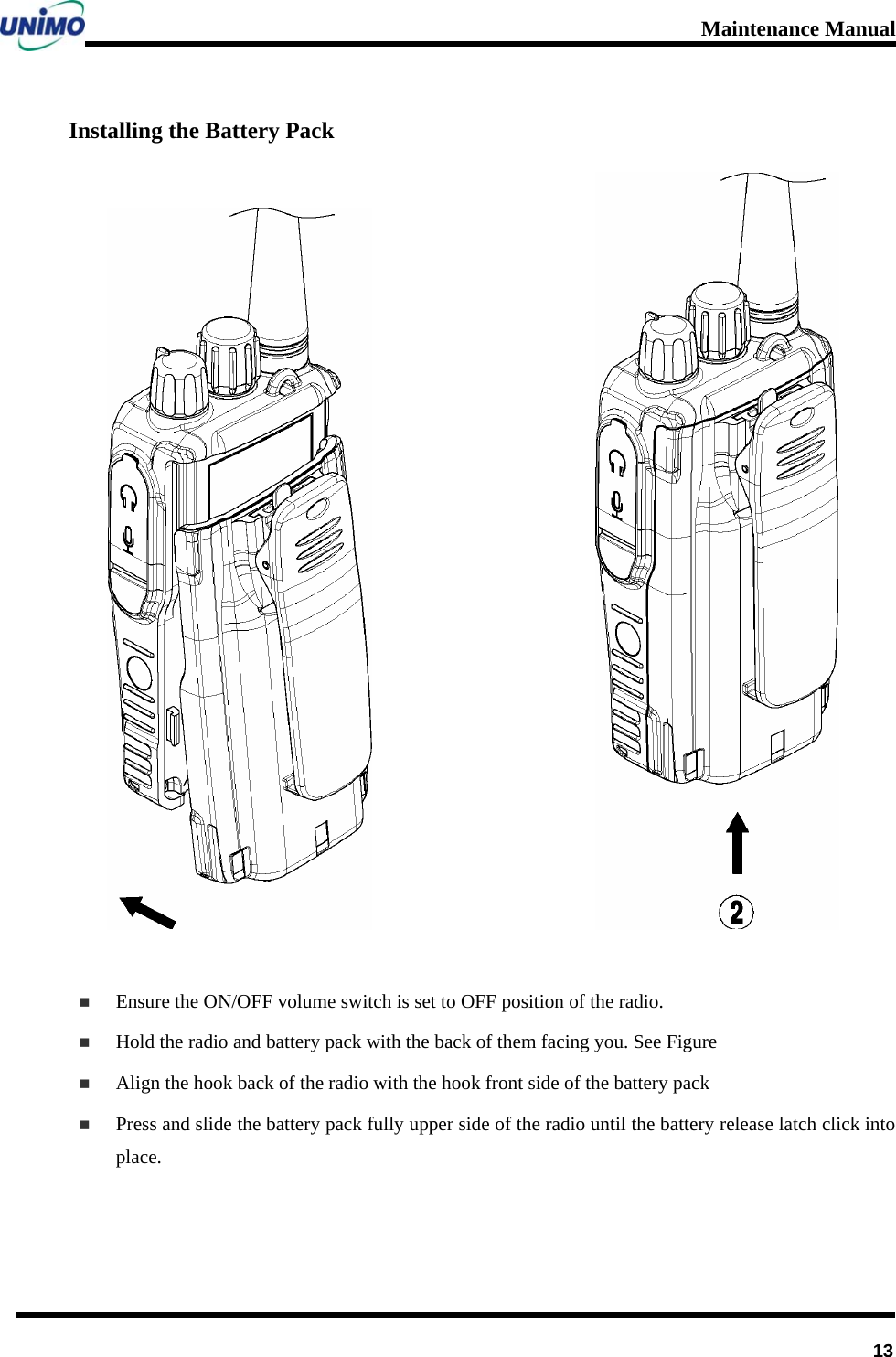 Maintenance Manual      13Installing the Battery Pack                            Ensure the ON/OFF volume switch is set to OFF position of the radio.  Hold the radio and battery pack with the back of them facing you. See Figure    Align the hook back of the radio with the hook front side of the battery pack  Press and slide the battery pack fully upper side of the radio until the battery release latch click into place.  