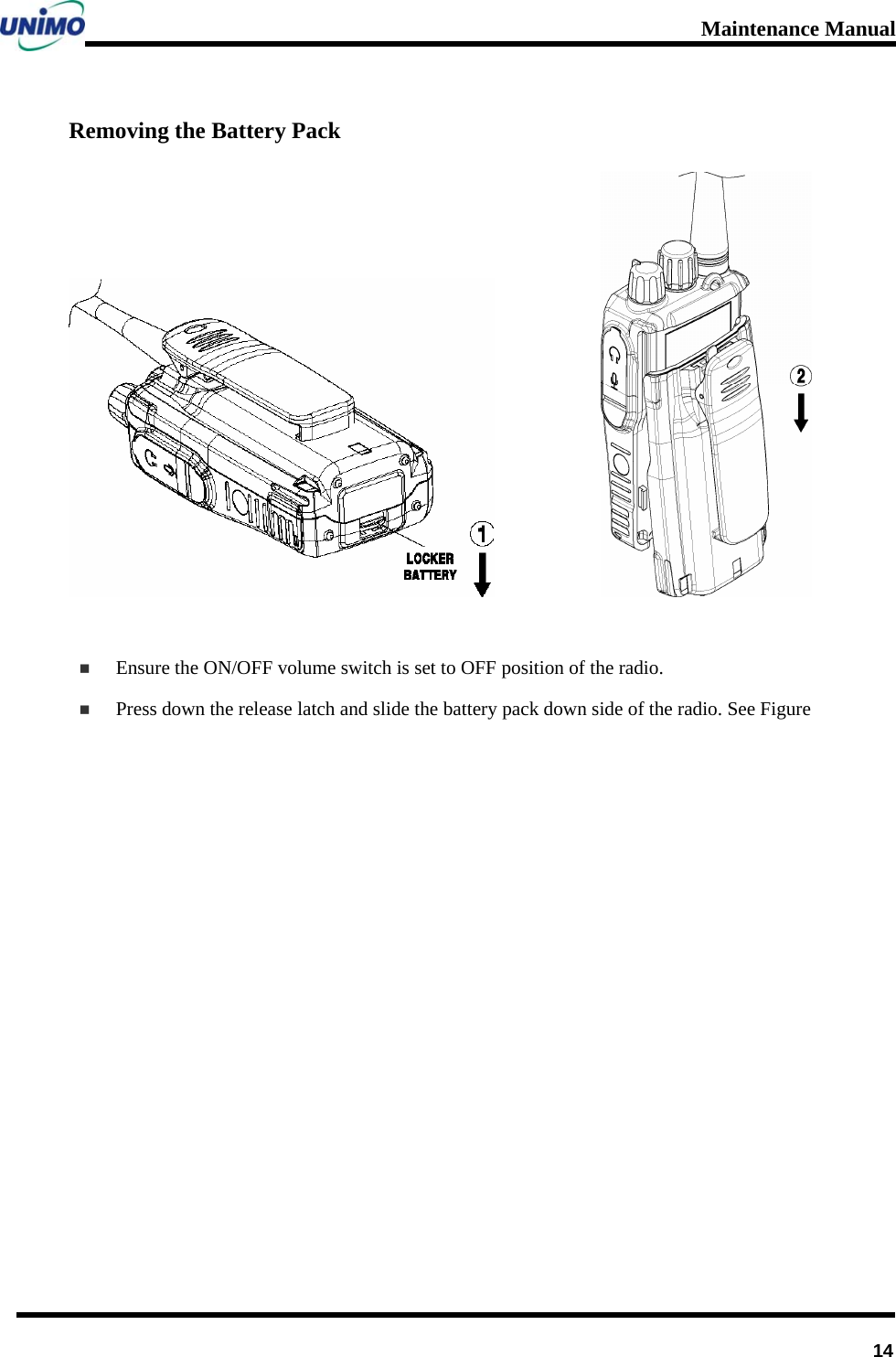 Maintenance Manual      14Removing the Battery Pack                Ensure the ON/OFF volume switch is set to OFF position of the radio.  Press down the release latch and slide the battery pack down side of the radio. See Figure            