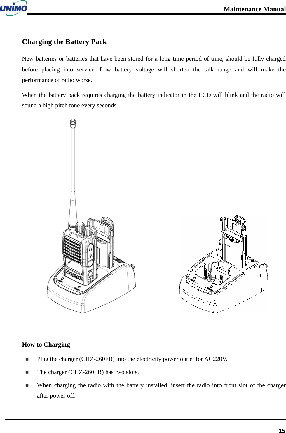 Maintenance Manual      15Charging the Battery Pack New batteries or batteries that have been stored for a long time period of time, should be fully charged before placing into service. Low battery voltage will shorten the talk range and will make the performance of radio worse.   When the battery pack requires charging the battery indicator in the LCD will blink and the radio will sound a high pitch tone every seconds.                   How to Charging    Plug the charger (CHZ-260FB) into the electricity power outlet for AC220V.  The charger (CHZ-260FB) has two slots.    When charging the radio with the battery installed, insert the radio into front slot of the charger after power off.     