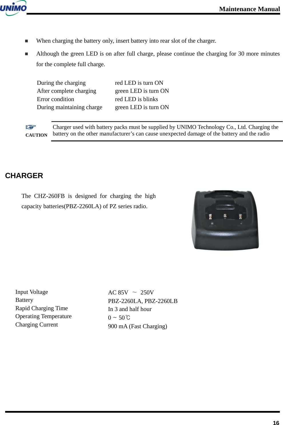 Maintenance Manual      16 When charging the battery only, insert battery into rear slot of the charger.  Although the green LED is on after full charge, please continue the charging for 30 more minutes for the complete full charge.   During the charging After complete charging   Error condition During maintaining charge red LED is turn ON green LED is turn ON red LED is blinks green LED is turn ON  ☞ CAUTION Charger used with battery packs must be supplied by UNIMO Technology Co., Ltd. Charging the battery on the other manufacturer’s can cause unexpected damage of the battery and the radio   CHARGER The CHZ-260FB is designed for charging the high capacity batteries(PBZ-2260LA) of PZ series radio.             Input Voltage Battery  Rapid Charging Time Operating Temperature Charging Current AC 85V  ∼ 250V PBZ-2260LA, PBZ-2260LB In 3 and half hour 0 ~ 50℃ 900 mA (Fast Charging) 