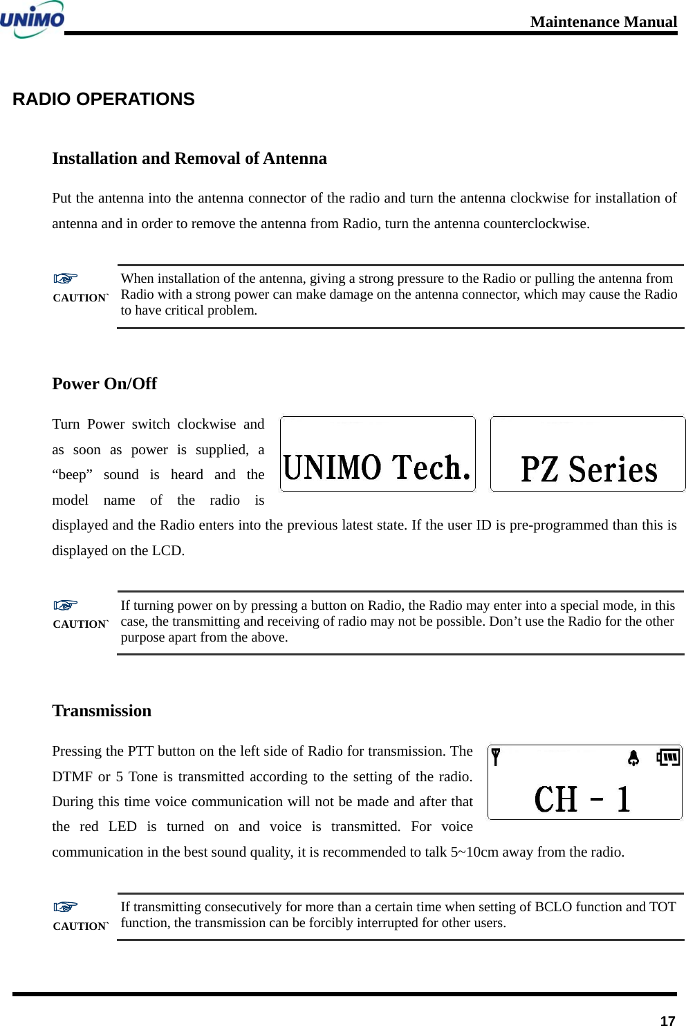 Maintenance Manual      17RADIO OPERATIONS   Installation and Removal of Antenna Put the antenna into the antenna connector of the radio and turn the antenna clockwise for installation of antenna and in order to remove the antenna from Radio, turn the antenna counterclockwise.  ☞ CAUTION` When installation of the antenna, giving a strong pressure to the Radio or pulling the antenna from Radio with a strong power can make damage on the antenna connector, which may cause the Radio to have critical problem.  Power On/Off Turn Power switch clockwise and as soon as power is supplied, a “beep” sound is heard and the model name of the radio is displayed and the Radio enters into the previous latest state. If the user ID is pre-programmed than this is displayed on the LCD.  ☞ CAUTION` If turning power on by pressing a button on Radio, the Radio may enter into a special mode, in this case, the transmitting and receiving of radio may not be possible. Don’t use the Radio for the other purpose apart from the above.  Transmission Pressing the PTT button on the left side of Radio for transmission. The DTMF or 5 Tone is transmitted according to the setting of the radio. During this time voice communication will not be made and after that the red LED is turned on and voice is transmitted. For voice communication in the best sound quality, it is recommended to talk 5~10cm away from the radio.        ☞ CAUTION` If transmitting consecutively for more than a certain time when setting of BCLO function and TOT function, the transmission can be forcibly interrupted for other users. 
