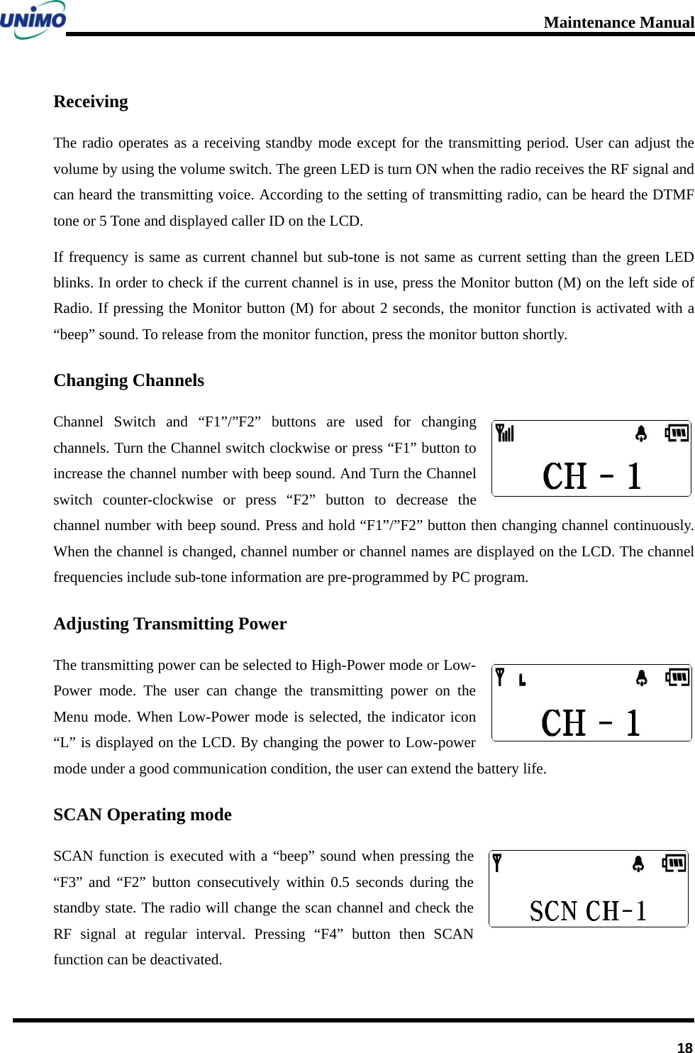 Maintenance Manual      18Receiving The radio operates as a receiving standby mode except for the transmitting period. User can adjust the volume by using the volume switch. The green LED is turn ON when the radio receives the RF signal and can heard the transmitting voice. According to the setting of transmitting radio, can be heard the DTMF tone or 5 Tone and displayed caller ID on the LCD.     If frequency is same as current channel but sub-tone is not same as current setting than the green LED blinks. In order to check if the current channel is in use, press the Monitor button (M) on the left side of Radio. If pressing the Monitor button (M) for about 2 seconds, the monitor function is activated with a “beep” sound. To release from the monitor function, press the monitor button shortly. Changing Channels Channel Switch and “F1”/”F2” buttons are used for changing channels. Turn the Channel switch clockwise or press “F1” button to increase the channel number with beep sound. And Turn the Channel switch counter-clockwise or press “F2” button to decrease the channel number with beep sound. Press and hold “F1”/”F2” button then changing channel continuously. When the channel is changed, channel number or channel names are displayed on the LCD. The channel frequencies include sub-tone information are pre-programmed by PC program. Adjusting Transmitting Power   The transmitting power can be selected to High-Power mode or Low-Power mode. The user can change the transmitting power on the Menu mode. When Low-Power mode is selected, the indicator icon “L” is displayed on the LCD. By changing the power to Low-power mode under a good communication condition, the user can extend the battery life. SCAN Operating mode SCAN function is executed with a “beep” sound when pressing the “F3” and “F2” button consecutively within 0.5 seconds during the standby state. The radio will change the scan channel and check the RF signal at regular interval. Pressing “F4” button then SCAN function can be deactivated. 