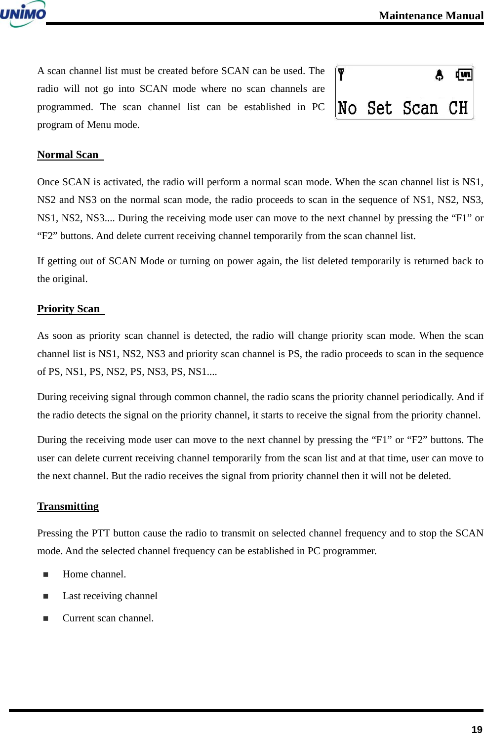 Maintenance Manual      19A scan channel list must be created before SCAN can be used. The radio will not go into SCAN mode where no scan channels are programmed. The scan channel list can be established in PC program of Menu mode. Normal Scan   Once SCAN is activated, the radio will perform a normal scan mode. When the scan channel list is NS1, NS2 and NS3 on the normal scan mode, the radio proceeds to scan in the sequence of NS1, NS2, NS3, NS1, NS2, NS3.... During the receiving mode user can move to the next channel by pressing the “F1” or “F2” buttons. And delete current receiving channel temporarily from the scan channel list.   If getting out of SCAN Mode or turning on power again, the list deleted temporarily is returned back to the original.   Priority Scan   As soon as priority scan channel is detected, the radio will change priority scan mode. When the scan channel list is NS1, NS2, NS3 and priority scan channel is PS, the radio proceeds to scan in the sequence of PS, NS1, PS, NS2, PS, NS3, PS, NS1....   During receiving signal through common channel, the radio scans the priority channel periodically. And if the radio detects the signal on the priority channel, it starts to receive the signal from the priority channel.   During the receiving mode user can move to the next channel by pressing the “F1” or “F2” buttons. The user can delete current receiving channel temporarily from the scan list and at that time, user can move to the next channel. But the radio receives the signal from priority channel then it will not be deleted. Transmitting Pressing the PTT button cause the radio to transmit on selected channel frequency and to stop the SCAN mode. And the selected channel frequency can be established in PC programmer.  Home channel.  Last receiving channel  Current scan channel.  