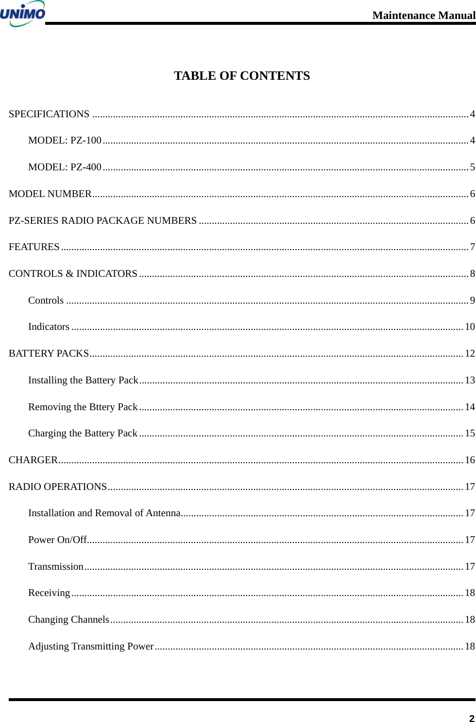 Maintenance Manual      2TABLE OF CONTENTS SPECIFICATIONS .................................................................................................................................................4 MODEL: PZ-100.............................................................................................................................................4 MODEL: PZ-400.............................................................................................................................................5 MODEL NUMBER.................................................................................................................................................6 PZ-SERIES RADIO PACKAGE NUMBERS ........................................................................................................6 FEATURES.............................................................................................................................................................7 CONTROLS &amp; INDICATORS...............................................................................................................................8 Controls ...........................................................................................................................................................9 Indicators .......................................................................................................................................................10 BATTERY PACKS................................................................................................................................................12 Installing the Battery Pack.............................................................................................................................13 Removing the Bttery Pack.............................................................................................................................14 Charging the Battery Pack.............................................................................................................................15 CHARGER............................................................................................................................................................16 RADIO OPERATIONS.........................................................................................................................................17 Installation and Removal of Antenna.............................................................................................................17 Power On/Off.................................................................................................................................................17 Transmission..................................................................................................................................................17 Receiving.......................................................................................................................................................18 Changing Channels........................................................................................................................................18 Adjusting Transmitting Power.......................................................................................................................18 