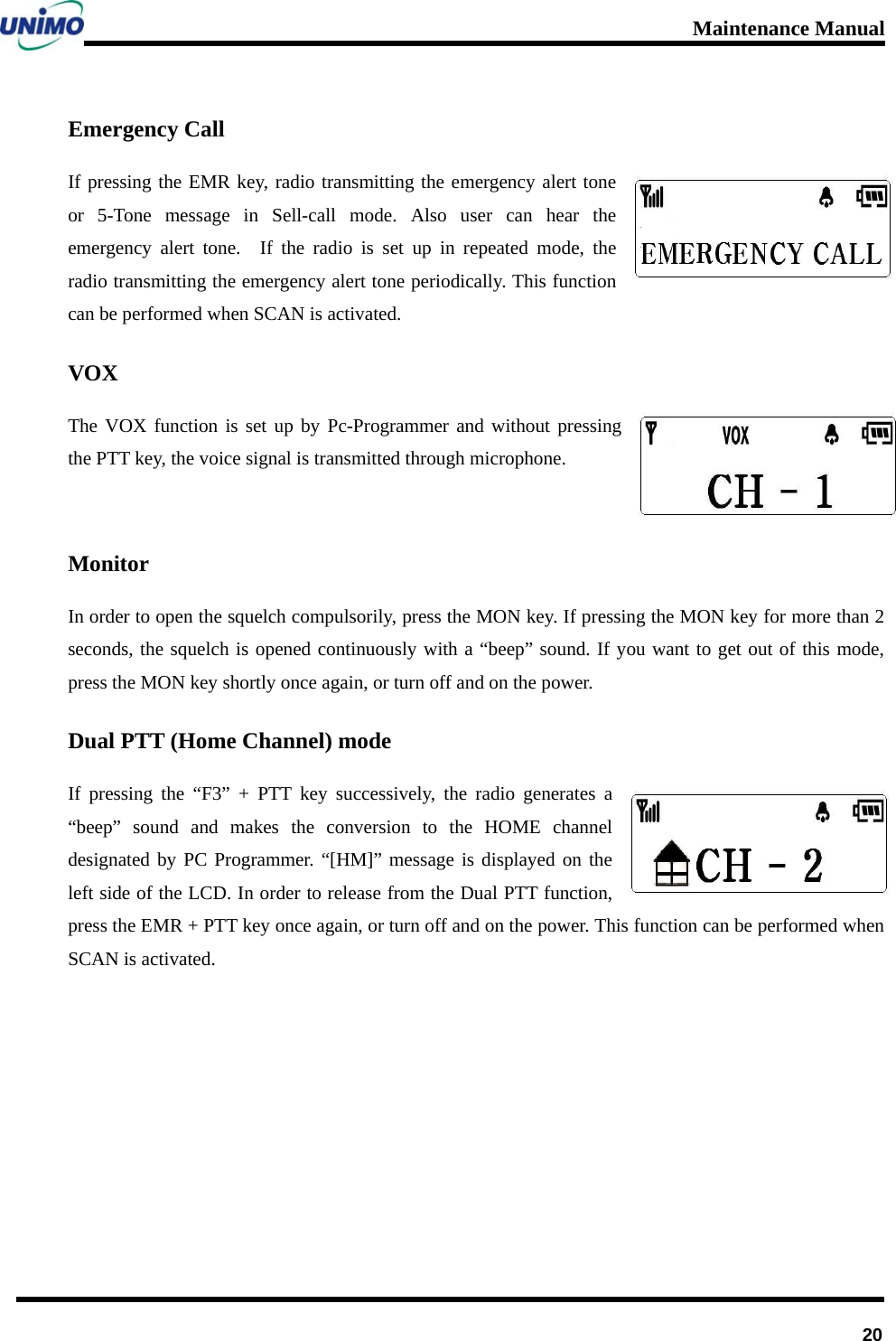 Maintenance Manual      20Emergency Call If pressing the EMR key, radio transmitting the emergency alert tone or 5-Tone message in Sell-call mode. Also user can hear the emergency alert tone.  If the radio is set up in repeated mode, the radio transmitting the emergency alert tone periodically. This function can be performed when SCAN is activated. VOX The VOX function is set up by Pc-Programmer and without pressing the PTT key, the voice signal is transmitted through microphone.  Monitor In order to open the squelch compulsorily, press the MON key. If pressing the MON key for more than 2 seconds, the squelch is opened continuously with a “beep” sound. If you want to get out of this mode, press the MON key shortly once again, or turn off and on the power. Dual PTT (Home Channel) mode If pressing the “F3” + PTT key successively, the radio generates a “beep” sound and makes the conversion to the HOME channel designated by PC Programmer. “[HM]” message is displayed on the left side of the LCD. In order to release from the Dual PTT function, press the EMR + PTT key once again, or turn off and on the power. This function can be performed when SCAN is activated.     